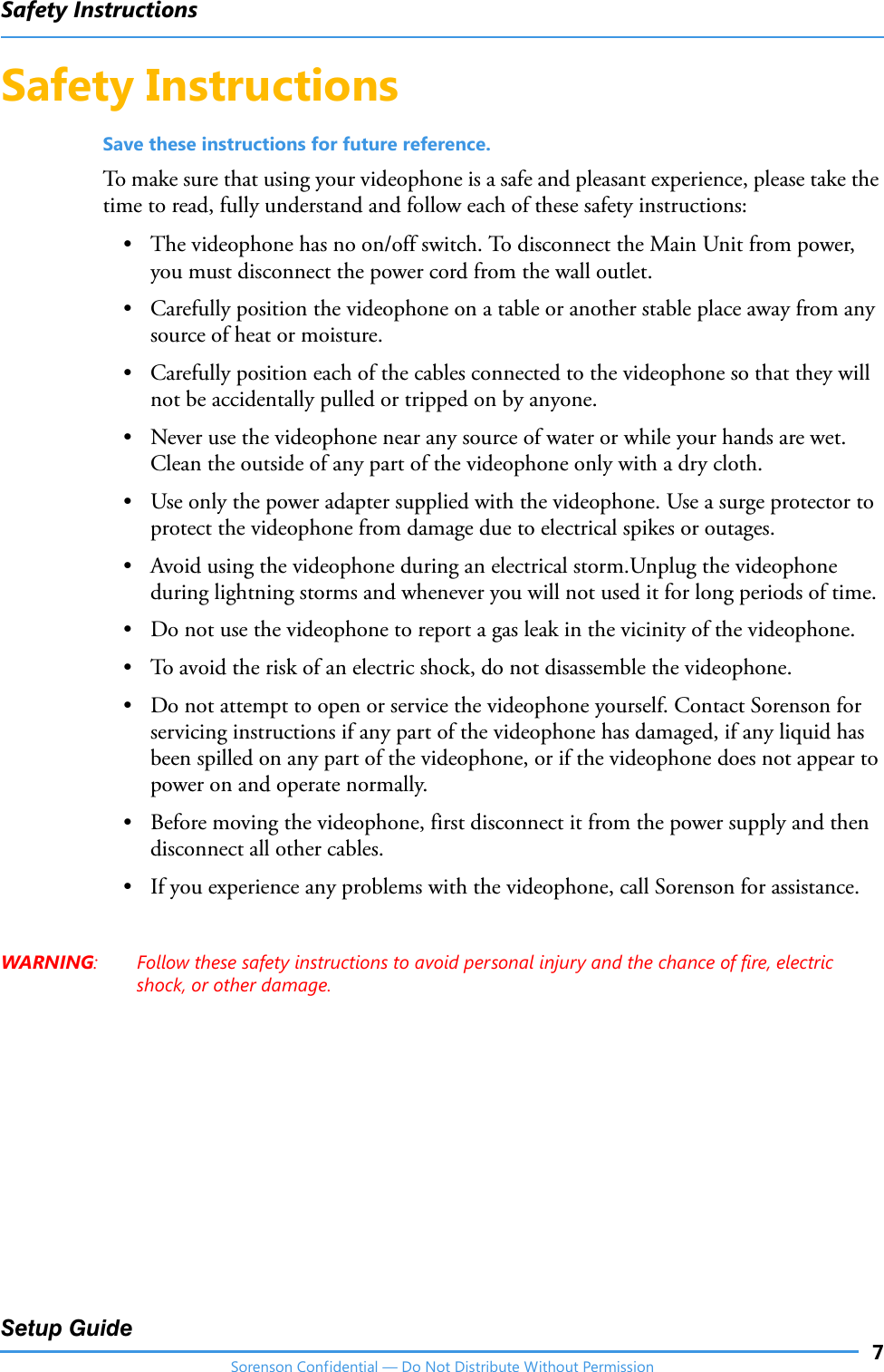 Safety Instructions7Setup GuideSorenson Confidential — Do Not Distribute Without PermissionSafety InstructionsSave these instructions for future reference.To make sure that using your videophone is a safe and pleasant experience, please take the time to read, fully understand and follow each of these safety instructions:• The videophone has no on/off switch. To disconnect the Main Unit from power, you must disconnect the power cord from the wall outlet.• Carefully position the videophone on a table or another stable place away from any source of heat or moisture. • Carefully position each of the cables connected to the videophone so that they will not be accidentally pulled or tripped on by anyone.• Never use the videophone near any source of water or while your hands are wet. Clean the outside of any part of the videophone only with a dry cloth.• Use only the power adapter supplied with the videophone. Use a surge protector to protect the videophone from damage due to electrical spikes or outages.• Avoid using the videophone during an electrical storm.Unplug the videophone during lightning storms and whenever you will not used it for long periods of time.• Do not use the videophone to report a gas leak in the vicinity of the videophone.• To avoid the risk of an electric shock, do not disassemble the videophone.• Do not attempt to open or service the videophone yourself. Contact Sorenson for servicing instructions if any part of the videophone has damaged, if any liquid has been spilled on any part of the videophone, or if the videophone does not appear to power on and operate normally.• Before moving the videophone, first disconnect it from the power supply and then disconnect all other cables. • If you experience any problems with the videophone, call Sorenson for assistance.WARNING: Follow these safety instructions to avoid personal injury and the chance of fire, electric shock, or other damage.