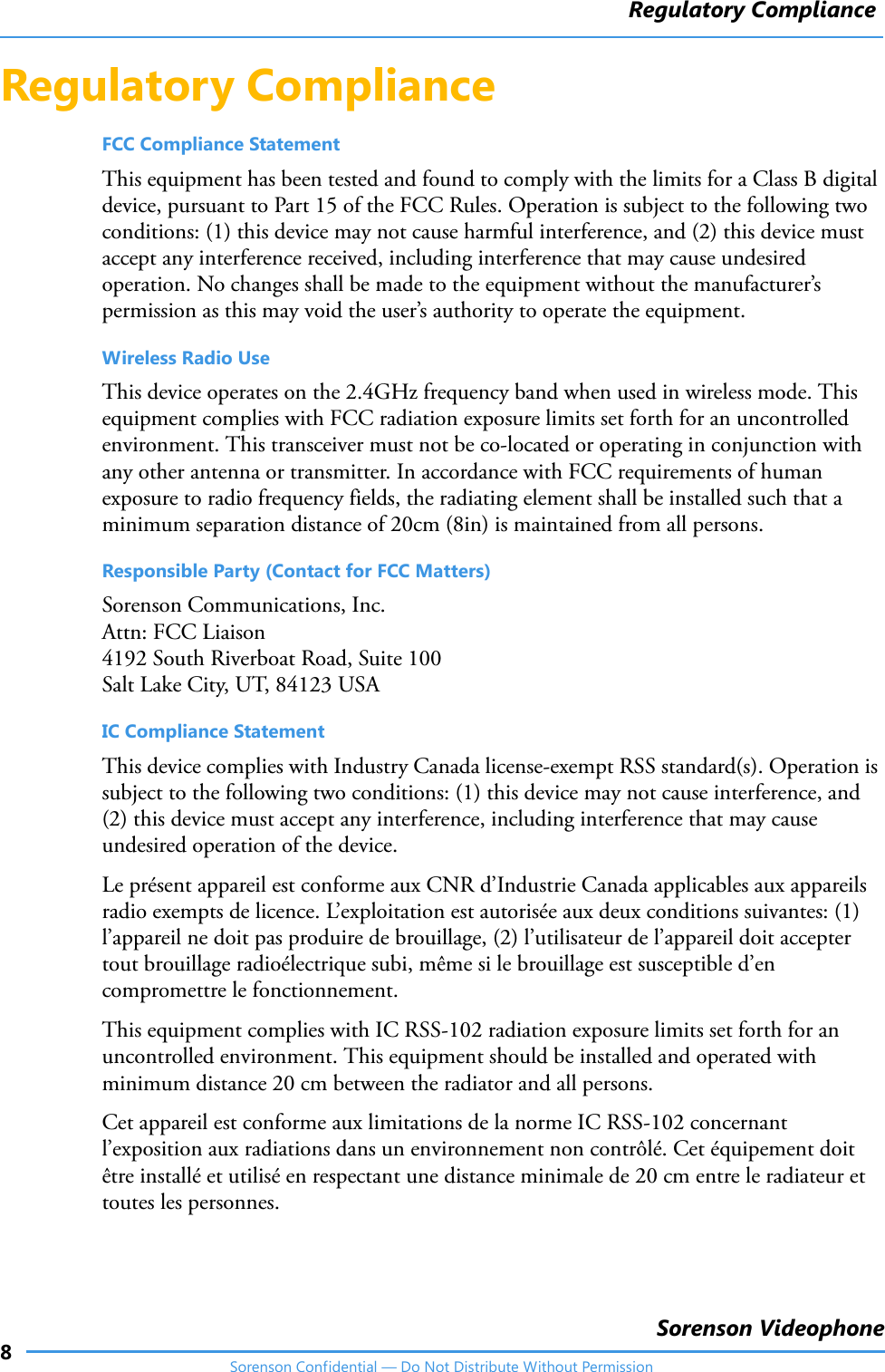 Regulatory Compliance8Sorenson VideophoneSorenson Confidential — Do Not Distribute Without PermissionRegulatory Compliance FCC Compliance StatementThis equipment has been tested and found to comply with the limits for a Class B digital device, pursuant to Part 15 of the FCC Rules. Operation is subject to the following two conditions: (1) this device may not cause harmful interference, and (2) this device must accept any interference received, including interference that may cause undesired operation. No changes shall be made to the equipment without the manufacturer’s permission as this may void the user’s authority to operate the equipment.Wireless Radio UseThis device operates on the 2.4GHz frequency band when used in wireless mode. This equipment complies with FCC radiation exposure limits set forth for an uncontrolled environment. This transceiver must not be co‐located or operating in conjunction with any other antenna or transmitter. In accordance with FCC requirements of human exposure to radio frequency fields, the radiating element shall be installed such that a minimum separation distance of 20cm (8in) is maintained from all persons.Responsible Party (Contact for FCC Matters)Sorenson Communications, Inc.Attn: FCC Liaison4192 South Riverboat Road, Suite 100Salt Lake City, UT, 84123 USAIC Compliance StatementThis device complies with Industry Canada license‐exempt RSS standard(s). Operation is subject to the following two conditions: (1) this device may not cause interference, and (2) this device must accept any interference, including interference that may cause undesired operation of the device.Le présent appareil est conforme aux CNR d’Industrie Canada applicables aux appareils radio exempts de licence. L’exploitation est autorisée aux deux conditions suivantes: (1) l’appareil ne doit pas produire de brouillage, (2) l’utilisateur de l’appareil doit accepter tout brouillage radioélectrique subi, même si le brouillage est susceptible d’en compromettre le fonctionnement.This equipment complies with IC RSS‐102 radiation exposure limits set forth for an uncontrolled environment. This equipment should be installed and operated with minimum distance 20 cm between the radiator and all persons.Cet appareil est conforme aux limitations de la norme IC RSS‐102 concernant l’exposition aux radiations dans un environnement non contrôlé. Cet équipement doit être installé et utilisé en respectant une distance minimale de 20 cm entre le radiateur et toutes les personnes.