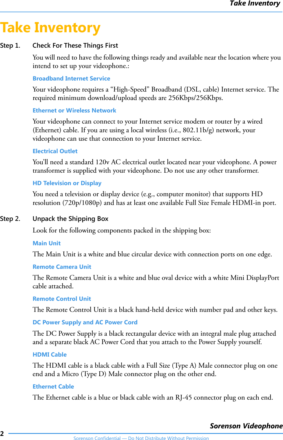 Take Inventory2Sorenson VideophoneSorenson Confidential — Do Not Distribute Without PermissionTake InventoryStep 1. Check For These Things FirstYou will need to have the following things ready and available near the location where you intend to set up your videophone.:Broadband Internet ServiceYour videophone requires a “High-Speed” Broadband (DSL, cable) Internet service. The required minimum download/upload speeds are 256Kbps/256Kbps. Ethernet or Wireless NetworkYour videophone can connect to your Internet service modem or router by a wired (Ethernet) cable. If you are using a local wireless (i.e., 802.11b/g) network, your videophone can use that connection to your Internet service.Electrical OutletYou’ll need a standard 120v AC electrical outlet located near your videophone. A power transformer is supplied with your videophone. Do not use any other transformer.HD Television or DisplayYou need a television or display device (e.g., computer monitor) that supports HD resolution (720p/1080p) and has at least one available Full Size Female HDMI-in port. Step 2. Unpack the Shipping BoxLook for the following components packed in the shipping box:Main UnitThe Main Unit is a white and blue circular device with connection ports on one edge.Remote Camera UnitThe Remote Camera Unit is a white and blue oval device with a white Mini DisplayPort cable attached.Remote Control Unit The Remote Control Unit is a black hand-held device with number pad and other keys.DC Power Supply and AC Power CordThe DC Power Supply is a black rectangular device with an integral male plug attached and a separate black AC Power Cord that you attach to the Power Supply yourself.HDMI CableThe HDMI cable is a black cable with a Full Size (Type A) Male connector plug on one end and a Micro (Type D) Male connector plug on the other end.Ethernet CableThe Ethernet cable is a blue or black cable with an RJ-45 connector plug on each end.
