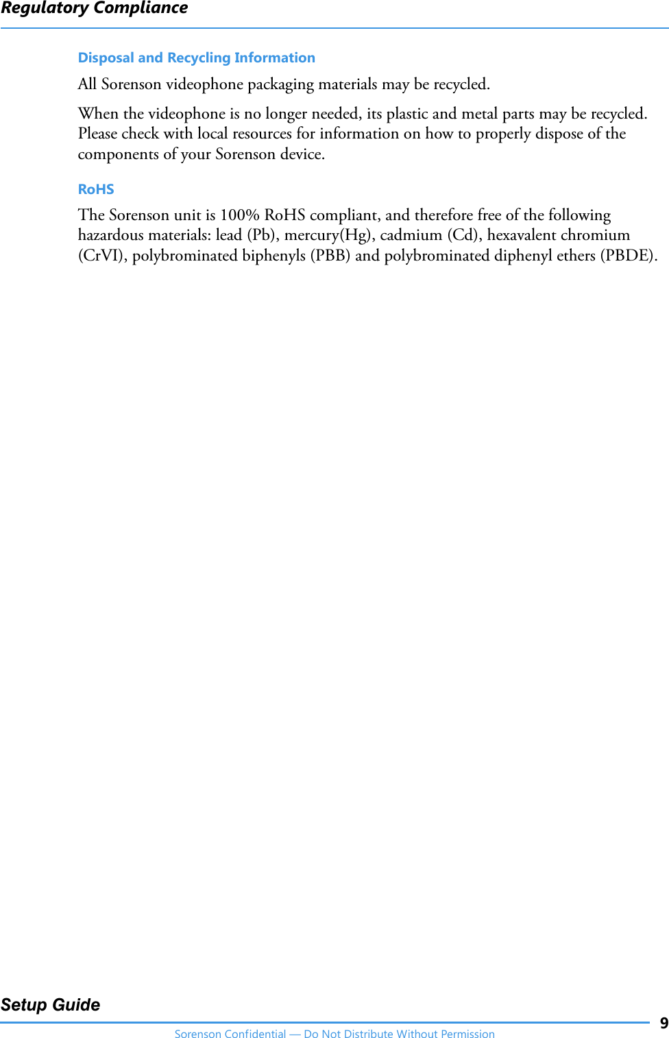 Regulatory Compliance9Setup GuideSorenson Confidential — Do Not Distribute Without PermissionDisposal and Recycling InformationAll Sorenson videophone packaging materials may be recycled.When the videophone is no longer needed, its plastic and metal parts may be recycled. Please check with local resources for information on how to properly dispose of the components of your Sorenson device.RoHSThe Sorenson unit is 100% RoHS compliant, and therefore free of the following hazardous materials: lead (Pb), mercury(Hg), cadmium (Cd), hexavalent chromium (CrVI), polybrominated biphenyls (PBB) and polybrominated diphenyl ethers (PBDE).