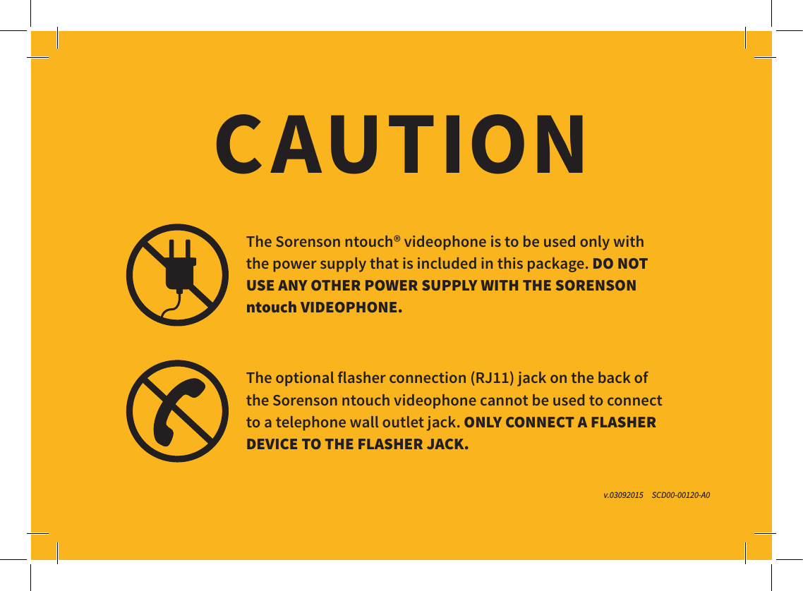 The Sorenson ntouch® videophone is to be used only with   the power supply that is included in this package. DO NOT  USE ANY OTHER POWER SUPPLY WITH THE SORENSON ntouch VIDEOPHONE.The optional flasher connection (RJ11) jack on the back of   the Sorenson ntouch videophone cannot be used to connect  to a telephone wall outlet jack. ONLY CONNECT A FLASHER DEVICE TO THE FLASHER JACK.CAUTIONv.03092015     SCD00-00120-A0