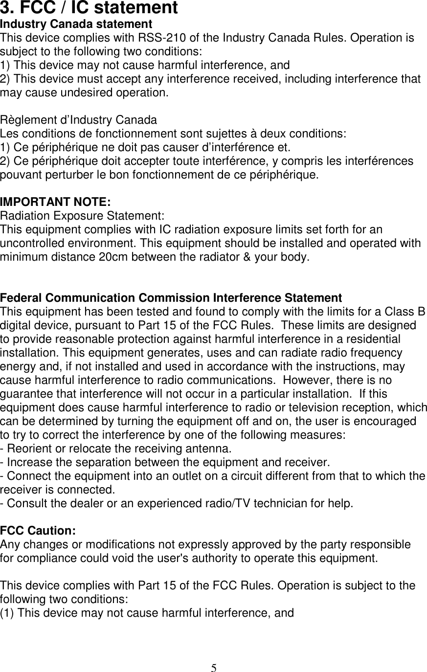 5 3. FCC / IC statement Industry Canada statement This device complies with RSS-210 of the Industry Canada Rules. Operation is subject to the following two conditions: 1) This device may not cause harmful interference, and 2) This device must accept any interference received, including interference that may cause undesired operation.  Règlement d’Industry Canada  Les conditions de fonctionnement sont sujettes à deux conditions: 1) Ce périphérique ne doit pas causer d’interférence et. 2) Ce périphérique doit accepter toute interférence, y compris les interférences pouvant perturber le bon fonctionnement de ce périphérique.  IMPORTANT NOTE: Radiation Exposure Statement: This equipment complies with IC radiation exposure limits set forth for an uncontrolled environment. This equipment should be installed and operated with minimum distance 20cm between the radiator &amp; your body.   Federal Communication Commission Interference Statement This equipment has been tested and found to comply with the limits for a Class B digital device, pursuant to Part 15 of the FCC Rules.  These limits are designed to provide reasonable protection against harmful interference in a residential installation. This equipment generates, uses and can radiate radio frequency energy and, if not installed and used in accordance with the instructions, may cause harmful interference to radio communications.  However, there is no guarantee that interference will not occur in a particular installation.  If this equipment does cause harmful interference to radio or television reception, which can be determined by turning the equipment off and on, the user is encouraged to try to correct the interference by one of the following measures: - Reorient or relocate the receiving antenna. - Increase the separation between the equipment and receiver. - Connect the equipment into an outlet on a circuit different from that to which the receiver is connected. - Consult the dealer or an experienced radio/TV technician for help.  FCC Caution:  Any changes or modifications not expressly approved by the party responsible for compliance could void the user&apos;s authority to operate this equipment.  This device complies with Part 15 of the FCC Rules. Operation is subject to the following two conditions:  (1) This device may not cause harmful interference, and 