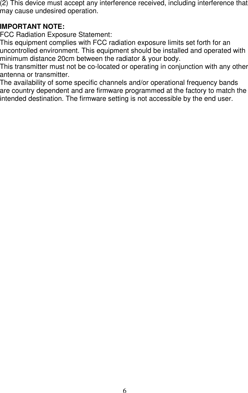 6 (2) This device must accept any interference received, including interference that may cause undesired operation.  IMPORTANT NOTE: FCC Radiation Exposure Statement: This equipment complies with FCC radiation exposure limits set forth for an uncontrolled environment. This equipment should be installed and operated with minimum distance 20cm between the radiator &amp; your body. This transmitter must not be co-located or operating in conjunction with any other antenna or transmitter. The availability of some specific channels and/or operational frequency bands are country dependent and are firmware programmed at the factory to match the intended destination. The firmware setting is not accessible by the end user. 