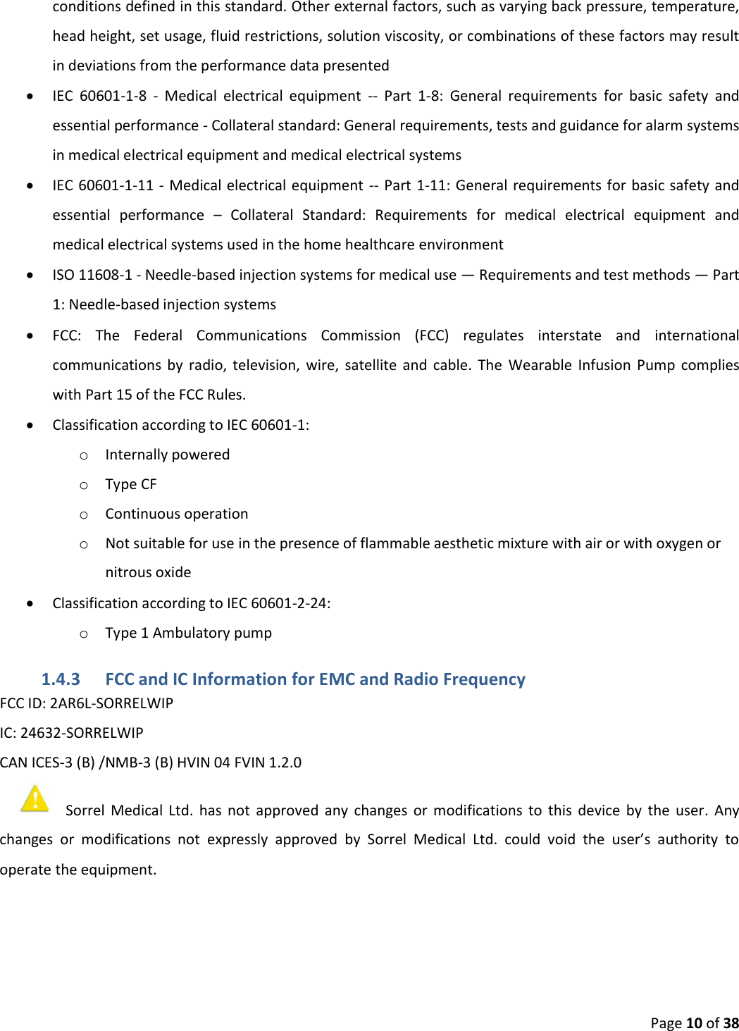 Page 10 of 38 conditions defined in this standard. Other external factors, such as varying back pressure, temperature, head height, set usage, fluid restrictions, solution viscosity, or combinations of these factors may result in deviations from the performance data presented IEC  60601-1-8  -  Medical  electrical  equipment  --  Part  1-8:  General  requirements  for  basic  safety  andessential performance - Collateral standard: General requirements, tests and guidance for alarm systemsin medical electrical equipment and medical electrical systemsIEC 60601-1-11 - Medical electrical equipment -- Part 1-11: General  requirements for basic safety andessential  performance  –  Collateral  Standard:  Requirements  for  medical  electrical  equipment  andmedical electrical systems used in the home healthcare environmentISO 11608-1 - Needle-based injection systems for medical use — Requirements and test methods — Part1: Needle-based injection systemsFCC:  The  Federal  Communications  Commission  (FCC)  regulates  interstate  and  internationalcommunications  by  radio,  television,  wire,  satellite  and  cable.  The  Wearable  Infusion  Pump  complieswith Part 15 of the FCC Rules.Classification according to IEC 60601-1:oInternally poweredoType CFoContinuous operationoNot suitable for use in the presence of flammable aesthetic mixture with air or with oxygen ornitrous oxideClassification according to IEC 60601-2-24:oType 1 Ambulatory pump1.4.3 FCC and IC Information for EMC and Radio Frequency FCC ID: 2AR6L-SORRELWIP IC: 24632-SORRELWIP CAN ICES-3 (B) /NMB-3 (B) HVIN 04 FVIN 1.2.0 Sorrel  Medical  Ltd.  has  not  approved  any  changes  or  modifications  to  this  device  by  the  user.  Any changes  or  modifications  not  expressly  approved  by  Sorrel  Medical  Ltd.  could  void  the  user’s  authority  to operate the equipment. 