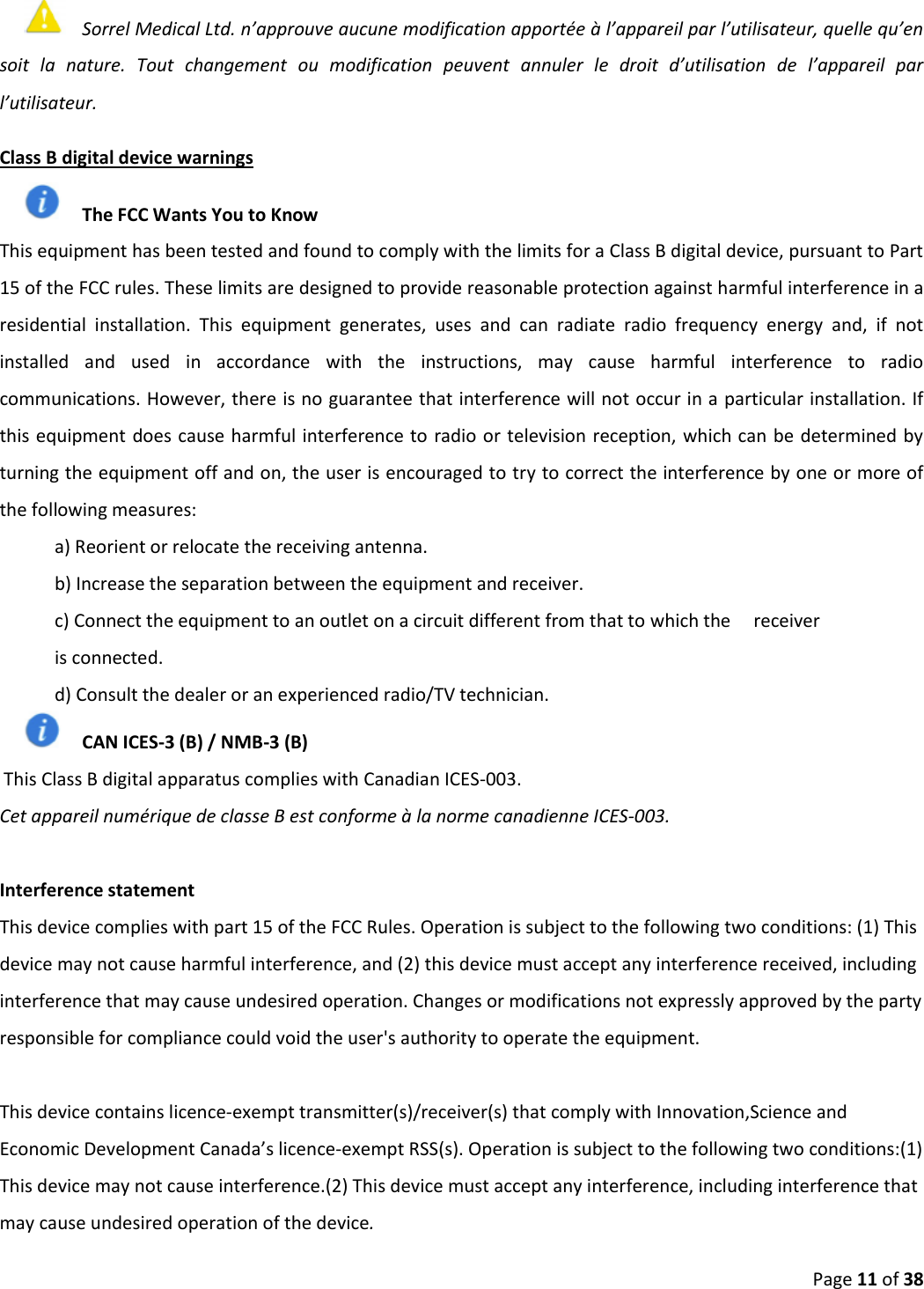 Page 11 of 38 Sorrel Medical Ltd. n’approuve aucune modification apportée à l’appareil par l’utilisateur, quelle qu’en soit  la  nature.  Tout  changement  ou  modification  peuvent  annuler  le  droit  d’utilisation  de  l’appareil  par l’utilisateur. Class B digital device warnings The FCC Wants You to Know This equipment has been tested and found to comply with the limits for a Class B digital device, pursuant to Part 15 of the FCC rules. These limits are designed to provide reasonable protection against harmful interference in a residential  installation.  This  equipment  generates,  uses  and  can  radiate  radio  frequency  energy  and,  if  not installed  and  used  in  accordance  with  the  instructions,  may  cause  harmful  interference  to  radio communications. However, there is no guarantee that interference will not occur in a particular installation. If this equipment does cause harmful interference to radio or television reception, which can be determined by turning the equipment off and on, the user is encouraged to try to correct the interference by one or more of the following measures: a) Reorient or relocate the receiving antenna.b) Increase the separation between the equipment and receiver.c) Connect the equipment to an outlet on a circuit different from that to which the     receiveris connected. d) Consult the dealer or an experienced radio/TV technician.CAN ICES-3 (B) / NMB-3 (B)  This Class B digital apparatus complies with Canadian ICES-003.  Cet appareil numérique de classe B est conforme à la norme canadienne ICES-003. Interference statement This device complies with part 15 of the FCC Rules. Operation is subject to the following two conditions: (1) This device may not cause harmful interference, and (2) this device must accept any interference received, including interference that may cause undesired operation. Changes or modifications not expressly approved by the party responsible for compliance could void the user&apos;s authority to operate the equipment.This device contains licence-exempt transmitter(s)/receiver(s) that comply with Innovation,Science and Economic Development Canada’s licence-exempt RSS(s). Operation is subject to the following two conditions:(1) This device may not cause interference.(2) This device must accept any interference, including interference that may cause undesired operation of the device.