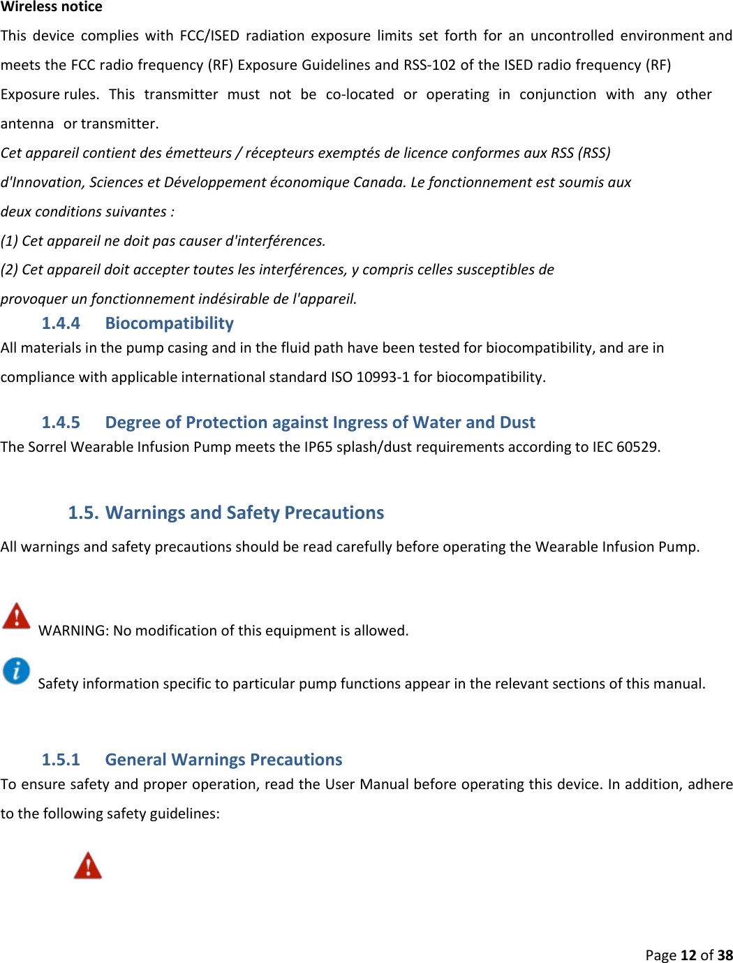 Page 12 of 38 Wireless notice This device complies with FCC/ISED radiation exposure limits set forth for an uncontrolled environment and meets the FCC radio frequency (RF) Exposure Guidelines and RSS‐102 of the ISED radio frequency (RF) Exposure rules. This transmitter must not be co-located or operating in conjunction with any other antenna or transmitter. Cet appareil contient des émetteurs / récepteurs exemptés de licence conformes aux RSS (RSS)d&apos;Innovation, Sciences et Développement économique Canada. Le fonctionnement est soumis auxdeux conditions suivantes :(1) Cet appareil ne doit pas causer d&apos;interférences.(2) Cet appareil doit accepter toutes les interférences, y compris celles susceptibles deprovoquer un fonctionnement indésirable de l&apos;appareil.1.4.4 Biocompatibility All materials in the pump casing and in the fluid path have been tested for biocompatibility, and are in compliance with applicable international standard ISO 10993-1 for biocompatibility. 1.4.5 Degree of Protection against Ingress of Water and Dust The Sorrel Wearable Infusion Pump meets the IP65 splash/dust requirements according to IEC 60529. 1.5. Warnings and Safety Precautions All warnings and safety precautions should be read carefully before operating the Wearable Infusion Pump. WARNING: No modification of this equipment is allowed. Safety information specific to particular pump functions appear in the relevant sections of this manual. 1.5.1 General Warnings Precautions To ensure safety and proper operation, read the User Manual before operating this device. In addition, adhere to the following safety guidelines: 
