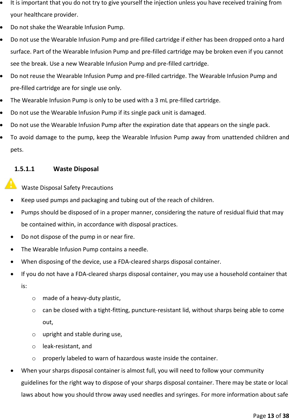 Page 13 of 38 It is important that you do not try to give yourself the injection unless you have received training fromyour healthcare provider.Do not shake the Wearable Infusion Pump.Do not use the Wearable Infusion Pump and pre-filled cartridge if either has been dropped onto a hardsurface. Part of the Wearable Infusion Pump and pre-filled cartridge may be broken even if you cannotsee the break. Use a new Wearable Infusion Pump and pre-filled cartridge.Do not reuse the Wearable Infusion Pump and pre-filled cartridge. The Wearable Infusion Pump andpre-filled cartridge are for single use only.The Wearable Infusion Pump is only to be used with a 3 mL pre-filled cartridge.Do not use the Wearable Infusion Pump if its single pack unit is damaged.Do not use the Wearable Infusion Pump after the expiration date that appears on the single pack.To avoid damage to the pump, keep the Wearable Infusion Pump away from unattended children andpets.1.5.1.1 Waste Disposal Waste Disposal Safety Precautions Keep used pumps and packaging and tubing out of the reach of children.Pumps should be disposed of in a proper manner, considering the nature of residual fluid that maybe contained within, in accordance with disposal practices.Do not dispose of the pump in or near fire.The Wearable Infusion Pump contains a needle.When disposing of the device, use a FDA-cleared sharps disposal container.If you do not have a FDA-cleared sharps disposal container, you may use a household container thatis:omade of a heavy-duty plastic,ocan be closed with a tight-fitting, puncture-resistant lid, without sharps being able to comeout,oupright and stable during use,oleak-resistant, andoproperly labeled to warn of hazardous waste inside the container.When your sharps disposal container is almost full, you will need to follow your communityguidelines for the right way to dispose of your sharps disposal container. There may be state or locallaws about how you should throw away used needles and syringes. For more information about safe