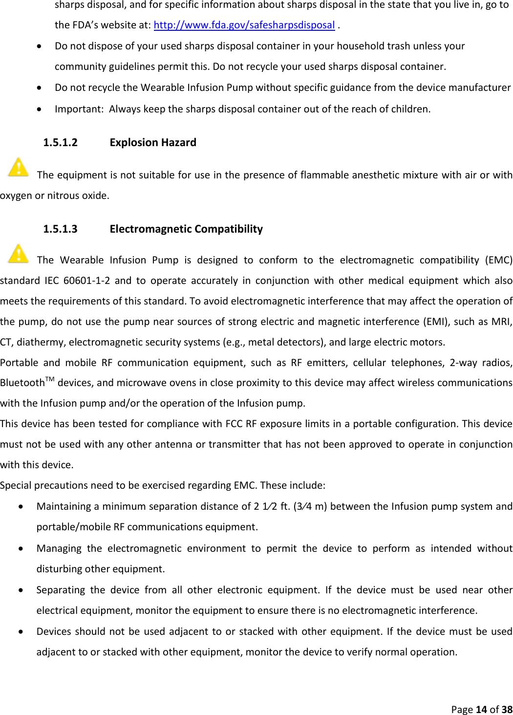 Page 14 of 38 sharps disposal, and for specific information about sharps disposal in the state that you live in, go to the FDA’s website at: http://www.fda.gov/safesharpsdisposal . Do not dispose of your used sharps disposal container in your household trash unless yourcommunity guidelines permit this. Do not recycle your used sharps disposal container.Do not recycle the Wearable Infusion Pump without specific guidance from the device manufacturerImportant:  Always keep the sharps disposal container out of the reach of children.1.5.1.2 Explosion Hazard The equipment is not suitable for use in the presence of flammable anesthetic mixture with air or with oxygen or nitrous oxide. 1.5.1.3 Electromagnetic Compatibility The  Wearable  Infusion  Pump  is  designed  to  conform  to  the  electromagnetic  compatibility  (EMC) standard  IEC  60601-1-2  and  to  operate  accurately  in  conjunction  with  other  medical  equipment  which  also meets the requirements of this standard. To avoid electromagnetic interference that may affect the operation of the pump, do not use the pump near sources of strong electric and magnetic interference (EMI), such as MRI, CT, diathermy, electromagnetic security systems (e.g., metal detectors), and large electric motors. Portable  and  mobile  RF  communication  equipment,  such  as  RF  emitters,  cellular  telephones,  2-way  radios, BluetoothTM devices, and microwave ovens in close proximity to this device may affect wireless communications with the Infusion pump and/or the operation of the Infusion pump. This device has been tested for compliance with FCC RF exposure limits in a portable configuration. This device must not be used with any other antenna or transmitter that has not been approved to operate in conjunction with this device. Special precautions need to be exercised regarding EMC. These include: Maintaining a minimum separation distance of 2 1⁄2 ft. (3⁄4 m) between the Infusion pump system andportable/mobile RF communications equipment.Managing  the  electromagnetic  environment  to  permit  the  device  to  perform  as  intended  withoutdisturbing other equipment.Separating  the  device  from  all  other  electronic  equipment.  If  the  device  must  be  used  near  otherelectrical equipment, monitor the equipment to ensure there is no electromagnetic interference.Devices should  not be  used adjacent to  or  stacked with other equipment.  If the device must  be usedadjacent to or stacked with other equipment, monitor the device to verify normal operation.