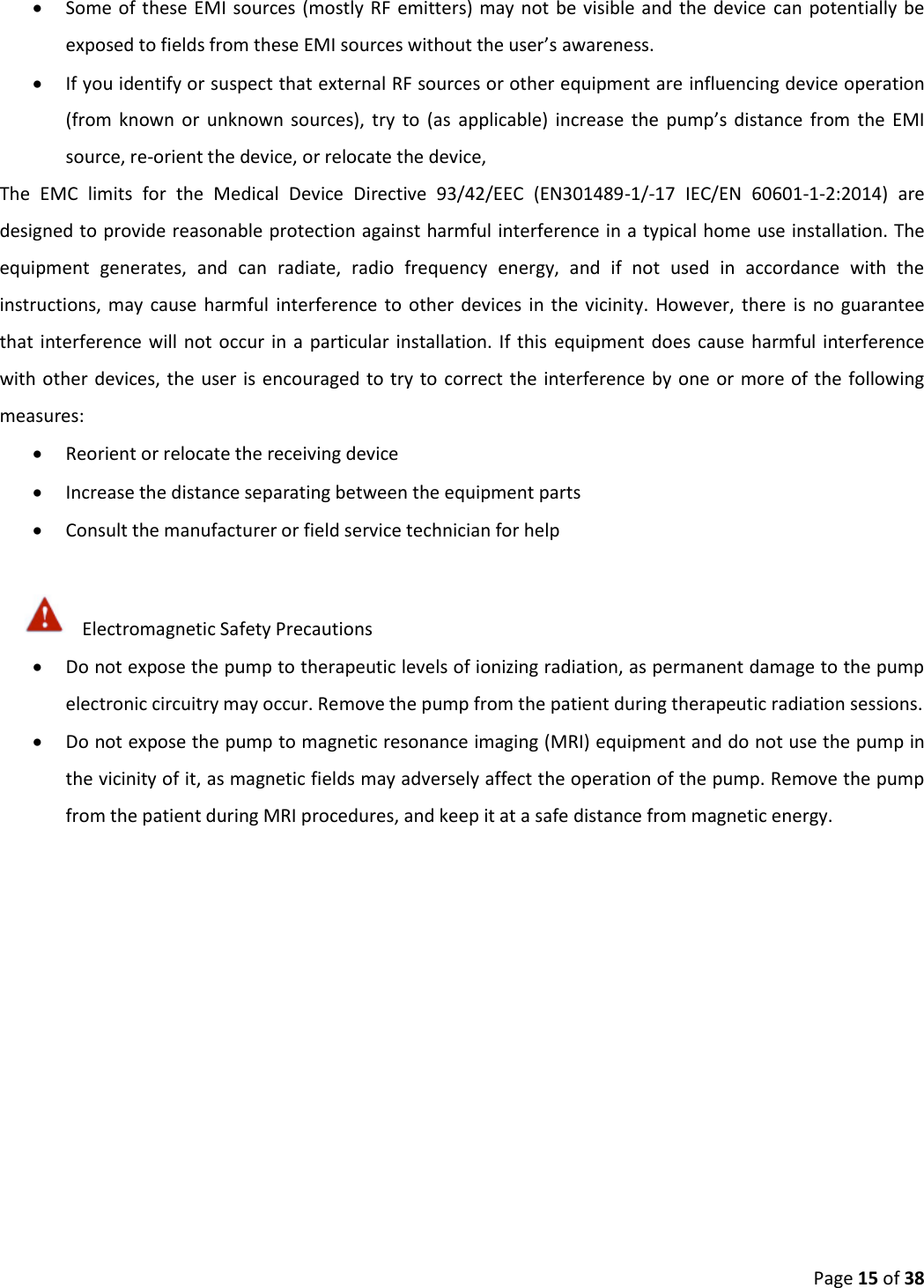  Page 15 of 38  Some of  these EMI sources (mostly RF emitters) may  not be visible and the  device  can  potentially  be exposed to fields from these EMI sources without the user’s awareness.  If you identify or suspect that external RF sources or other equipment are influencing device operation (from  known  or  unknown  sources),  try  to  (as  applicable)  increase  the  pump’s  distance  from  the  EMI source, re-orient the device, or relocate the device,  The  EMC  limits  for  the  Medical  Device  Directive  93/42/EEC  (EN301489-1/-17  IEC/EN  60601-1-2:2014)  are designed to provide reasonable protection against harmful interference in a typical home use installation. The equipment  generates,  and  can  radiate,  radio  frequency  energy,  and  if  not  used  in  accordance  with  the instructions, may  cause  harmful  interference  to other  devices  in  the  vicinity.  However,  there  is  no  guarantee that interference  will not  occur in  a  particular installation.  If  this  equipment  does  cause harmful  interference with other  devices, the user is encouraged to try  to correct the interference by one  or more of the  following measures:  Reorient or relocate the receiving device  Increase the distance separating between the equipment parts  Consult the manufacturer or field service technician for help  Electromagnetic Safety Precautions  Do not expose the pump to therapeutic levels of ionizing radiation, as permanent damage to the pump electronic circuitry may occur. Remove the pump from the patient during therapeutic radiation sessions.  Do not expose the pump to magnetic resonance imaging (MRI) equipment and do not use the pump in the vicinity of it, as magnetic fields may adversely affect the operation of the pump. Remove the pump from the patient during MRI procedures, and keep it at a safe distance from magnetic energy.  