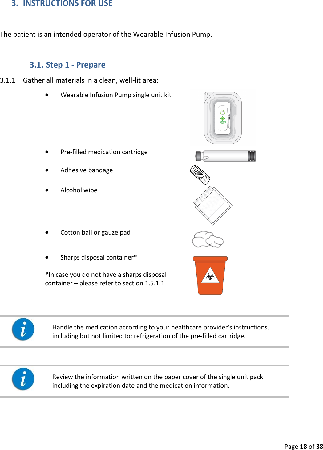  Page 18 of 38 3. INSTRUCTIONS FOR USE  The patient is an intended operator of the Wearable Infusion Pump. 3.1. Step 1 - Prepare 3.1.1 Gather all materials in a clean, well-lit area:   Wearable Infusion Pump single unit kit   Pre-filled medication cartridge    Adhesive bandage   Alcohol wipe   Cotton ball or gauze pad   Sharps disposal container*  *In case you do not have a sharps disposal container – please refer to section 1.5.1.1       Handle the medication according to your healthcare provider&apos;s instructions, including but not limited to: refrigeration of the pre-filled cartridge.       Review the information written on the paper cover of the single unit pack including the expiration date and the medication information.    