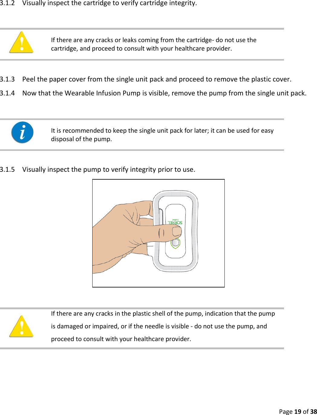  Page 19 of 38   3.1.2 Visually inspect the cartridge to verify cartridge integrity.     If there are any cracks or leaks coming from the cartridge- do not use the cartridge, and proceed to consult with your healthcare provider.    3.1.3 Peel the paper cover from the single unit pack and proceed to remove the plastic cover.  3.1.4 Now that the Wearable Infusion Pump is visible, remove the pump from the single unit pack.      It is recommended to keep the single unit pack for later; it can be used for easy disposal of the pump.    3.1.5 Visually inspect the pump to verify integrity prior to use.       If there are any cracks in the plastic shell of the pump, indication that the pump is damaged or impaired, or if the needle is visible - do not use the pump, and proceed to consult with your healthcare provider.     