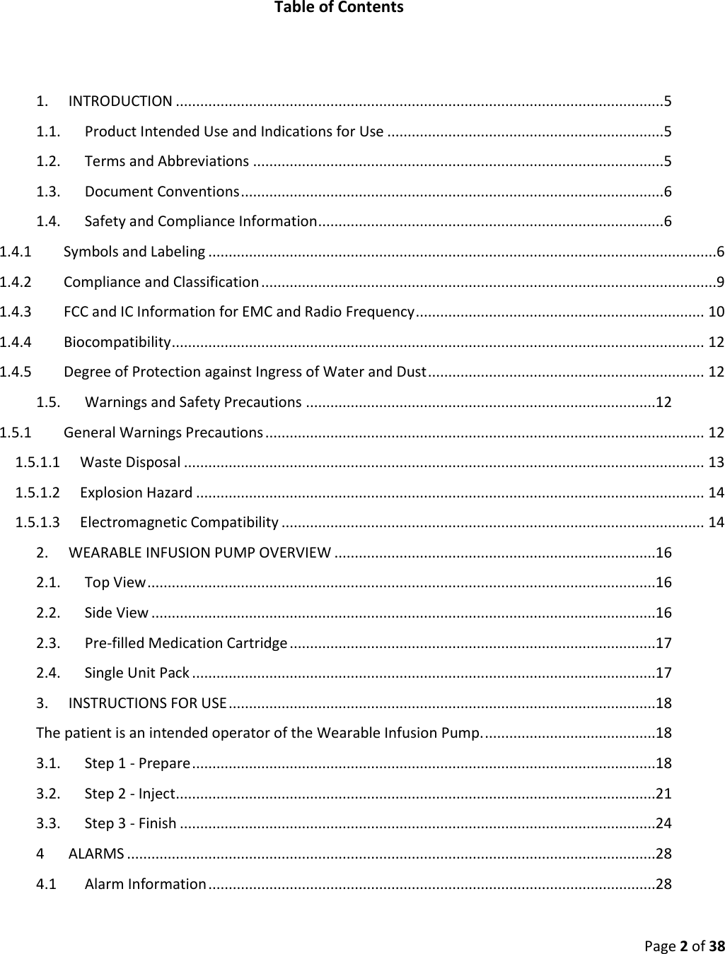  Page 2 of 38   Table of Contents   1.  INTRODUCTION ........................................................................................................................ 5 1.1.  Product Intended Use and Indications for Use .................................................................... 5 1.2.  Terms and Abbreviations ..................................................................................................... 5 1.3.  Document Conventions ........................................................................................................ 6 1.4.  Safety and Compliance Information ..................................................................................... 6 1.4.1  Symbols and Labeling .............................................................................................................................6 1.4.2  Compliance and Classification ................................................................................................................9 1.4.3  FCC and IC Information for EMC and Radio Frequency ....................................................................... 10 1.4.4  Biocompatibility ................................................................................................................................... 12 1.4.5  Degree of Protection against Ingress of Water and Dust .................................................................... 12 1.5.  Warnings and Safety Precautions ......................................................................................12 1.5.1  General Warnings Precautions ............................................................................................................ 12 1.5.1.1  Waste Disposal ................................................................................................................................ 13 1.5.1.2  Explosion Hazard ............................................................................................................................. 14 1.5.1.3  Electromagnetic Compatibility ........................................................................................................ 14 2.  WEARABLE INFUSION PUMP OVERVIEW ...............................................................................16 2.1.  Top View .............................................................................................................................16 2.2.  Side View ............................................................................................................................16 2.3.  Pre-filled Medication Cartridge ..........................................................................................17 2.4.  Single Unit Pack ..................................................................................................................17 3.  INSTRUCTIONS FOR USE .........................................................................................................18 The patient is an intended operator of the Wearable Infusion Pump. ..........................................18 3.1.  Step 1 - Prepare ..................................................................................................................18 3.2.  Step 2 - Inject ......................................................................................................................21 3.3.  Step 3 - Finish .....................................................................................................................24 4  ALARMS ..................................................................................................................................28 4.1  Alarm Information ..............................................................................................................28 