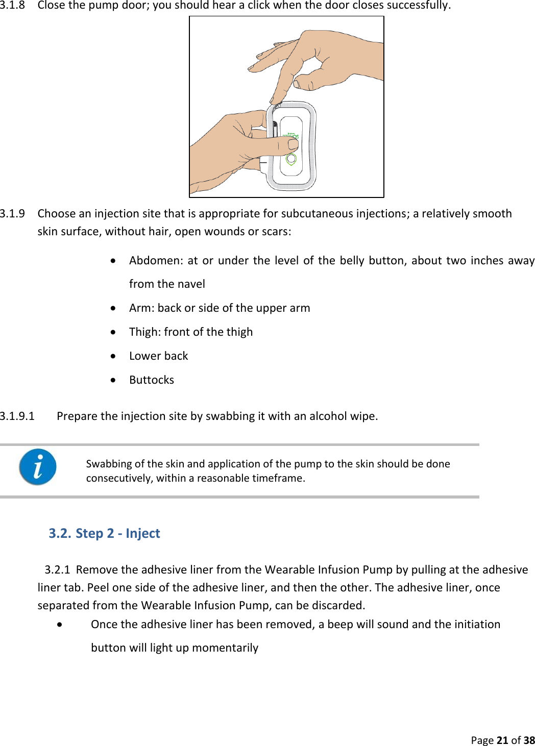  Page 21 of 38 3.1.8 Close the pump door; you should hear a click when the door closes successfully.   3.1.9 Choose an injection site that is appropriate for subcutaneous injections; a relatively smooth skin surface, without hair, open wounds or scars:  Abdomen:  at  or  under the  level  of the  belly  button,  about  two inches away from the navel  Arm: back or side of the upper arm  Thigh: front of the thigh  Lower back  Buttocks 3.1.9.1 Prepare the injection site by swabbing it with an alcohol wipe.     Swabbing of the skin and application of the pump to the skin should be done consecutively, within a reasonable timeframe.   3.2. Step 2 - Inject 3.2.1 Remove the adhesive liner from the Wearable Infusion Pump by pulling at the adhesive liner tab. Peel one side of the adhesive liner, and then the other. The adhesive liner, once separated from the Wearable Infusion Pump, can be discarded.  Once the adhesive liner has been removed, a beep will sound and the initiation button will light up momentarily   