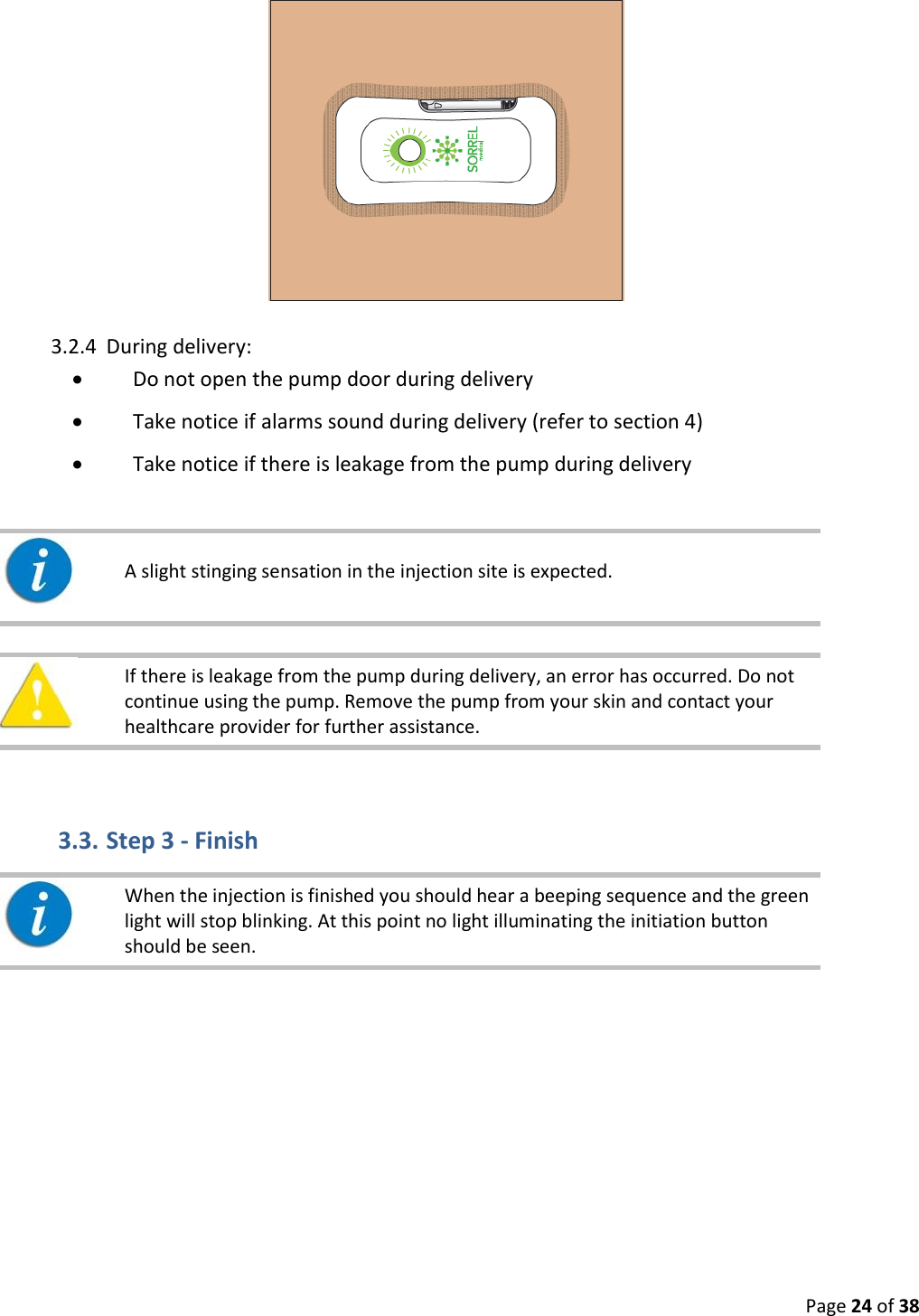  Page 24 of 38  3.2.4 During delivery:  Do not open the pump door during delivery  Take notice if alarms sound during delivery (refer to section 4)  Take notice if there is leakage from the pump during delivery       If there is leakage from the pump during delivery, an error has occurred. Do not continue using the pump. Remove the pump from your skin and contact your healthcare provider for further assistance.    3.3. Step 3 - Finish     When the injection is finished you should hear a beeping sequence and the green light will stop blinking. At this point no light illuminating the initiation button should be seen.      A slight stinging sensation in the injection site is expected.   