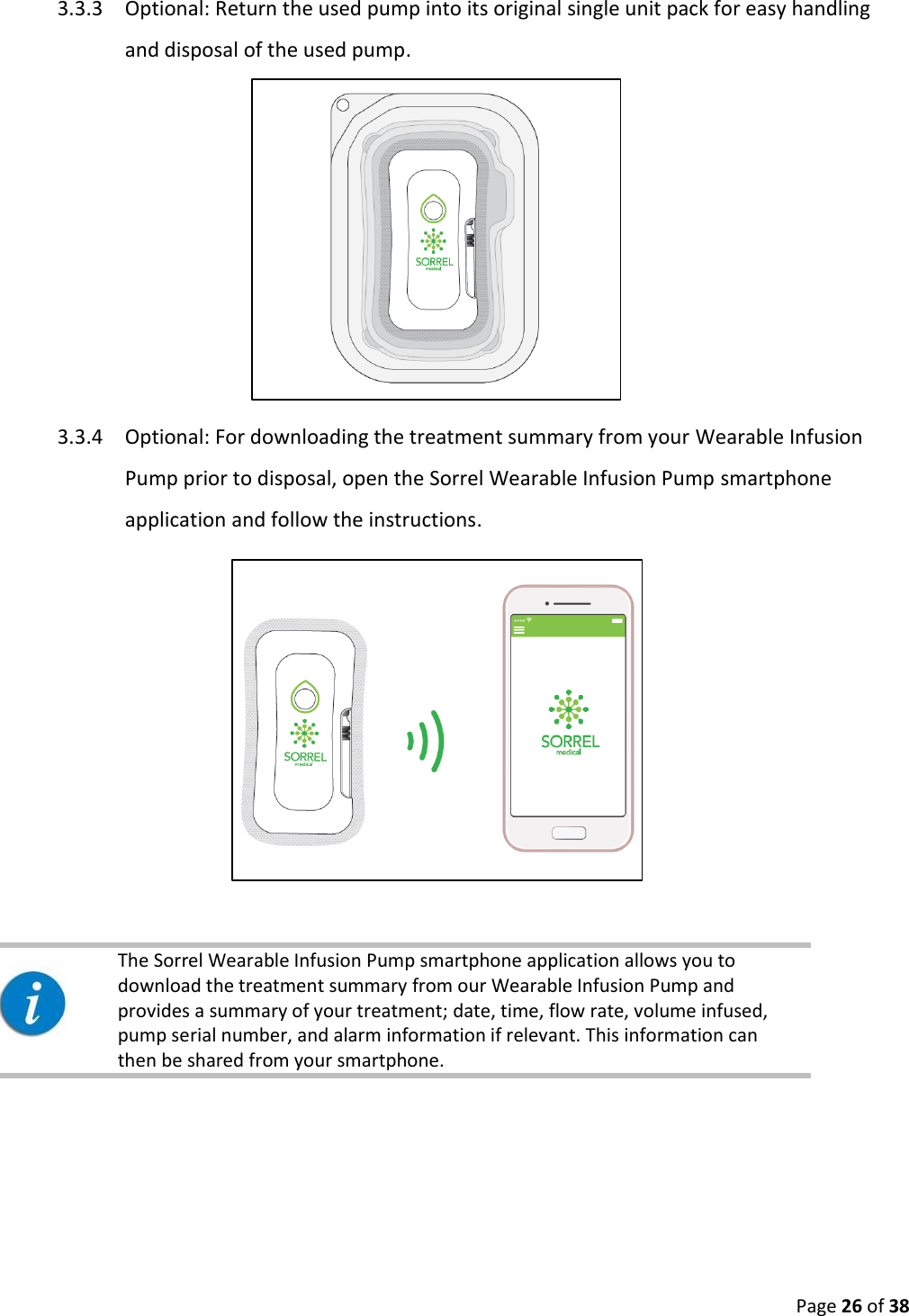  Page 26 of 38 3.3.3 Optional: Return the used pump into its original single unit pack for easy handling and disposal of the used pump.  3.3.4 Optional: For downloading the treatment summary from your Wearable Infusion Pump prior to disposal, open the Sorrel Wearable Infusion Pump smartphone application and follow the instructions.      The Sorrel Wearable Infusion Pump smartphone application allows you to download the treatment summary from our Wearable Infusion Pump and provides a summary of your treatment; date, time, flow rate, volume infused, pump serial number, and alarm information if relevant. This information can then be shared from your smartphone.     