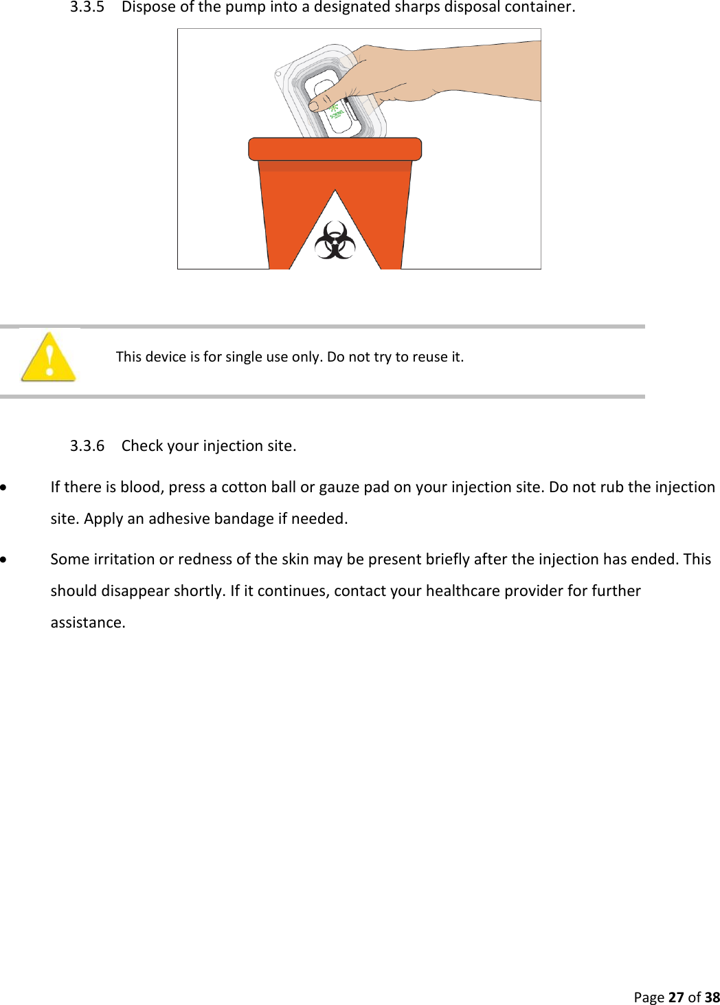  Page 27 of 38 3.3.5 Dispose of the pump into a designated sharps disposal container.      This device is for single use only. Do not try to reuse it.    3.3.6 Check your injection site.   If there is blood, press a cotton ball or gauze pad on your injection site. Do not rub the injection site. Apply an adhesive bandage if needed.  Some irritation or redness of the skin may be present briefly after the injection has ended. This should disappear shortly. If it continues, contact your healthcare provider for further assistance.   