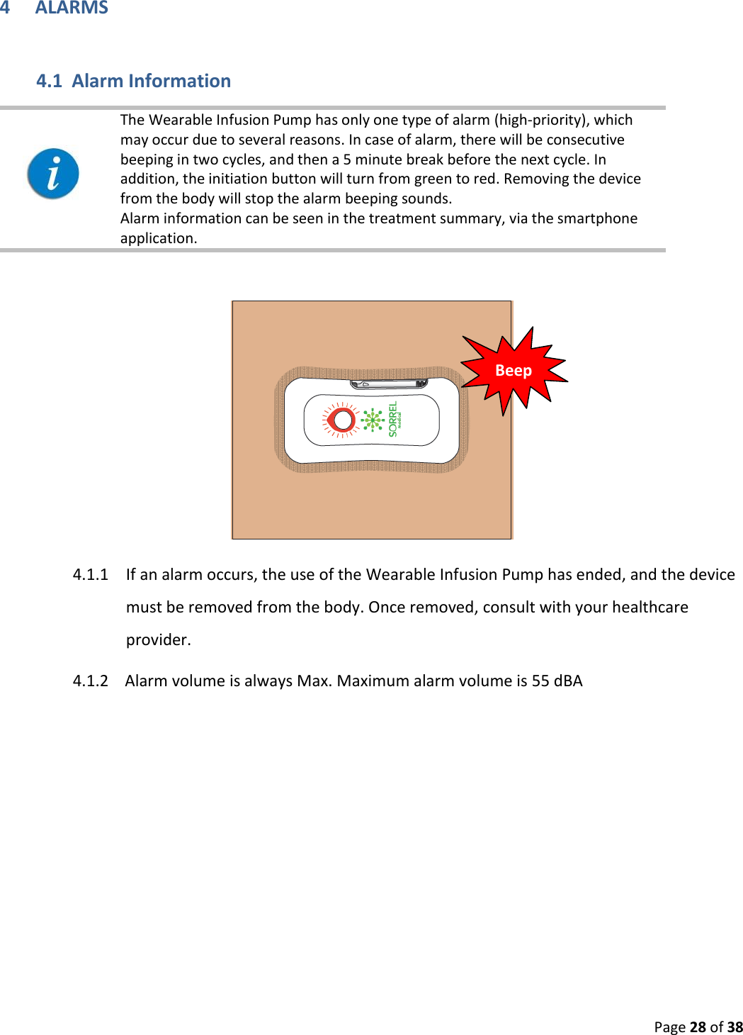  Page 28 of 38 4 ALARMS 4.1 Alarm Information    The Wearable Infusion Pump has only one type of alarm (high-priority), which may occur due to several reasons. In case of alarm, there will be consecutive beeping in two cycles, and then a 5 minute break before the next cycle. In addition, the initiation button will turn from green to red. Removing the device from the body will stop the alarm beeping sounds.  Alarm information can be seen in the treatment summary, via the smartphone application.      4.1.1 If an alarm occurs, the use of the Wearable Infusion Pump has ended, and the device must be removed from the body. Once removed, consult with your healthcare provider.  4.1.2    Alarm volume is always Max. Maximum alarm volume is 55 dBA    Beep 