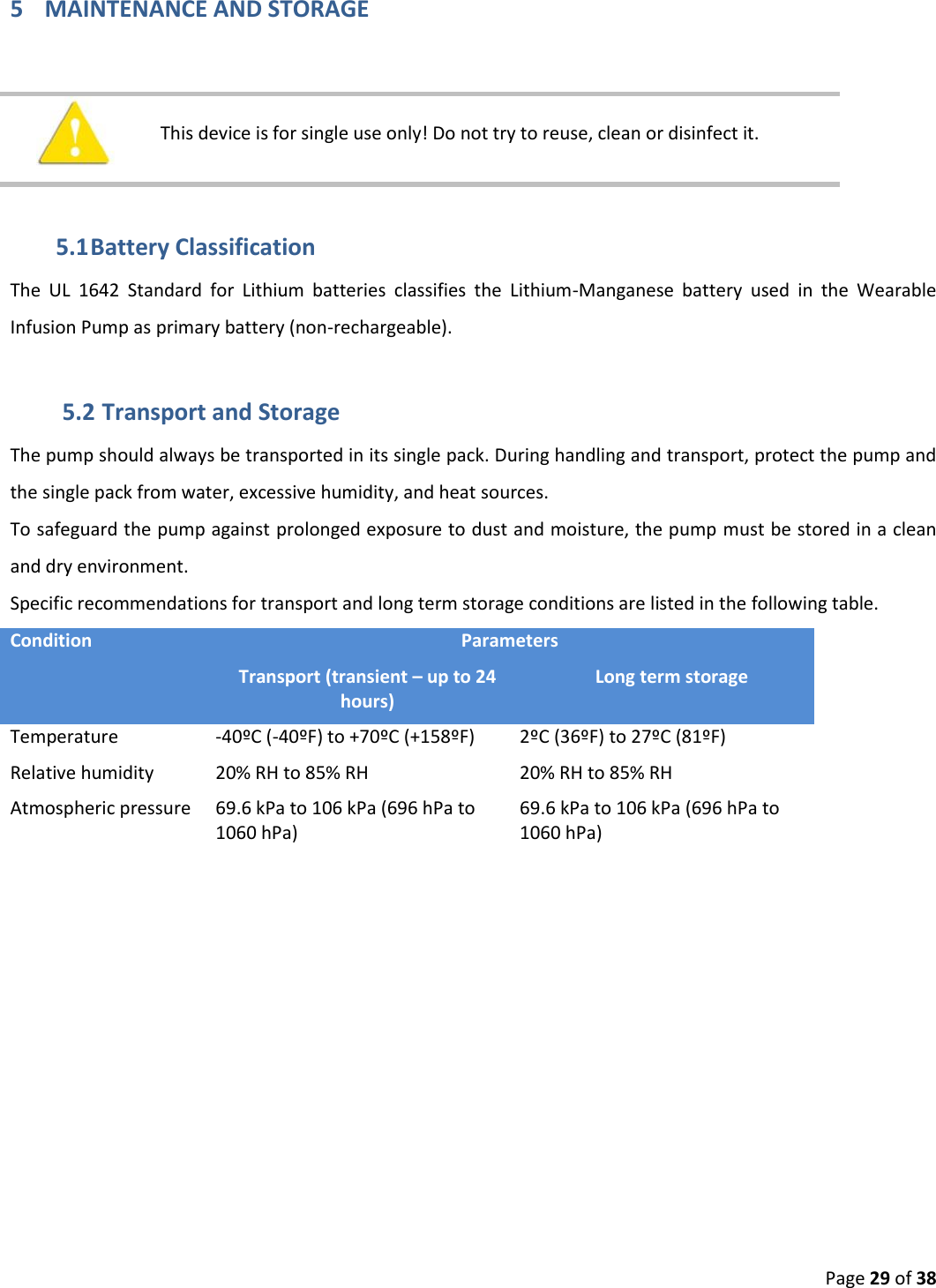  Page 29 of 38 5 MAINTENANCE AND STORAGE     This device is for single use only! Do not try to reuse, clean or disinfect it.   5.1 Battery Classification The  UL  1642  Standard  for  Lithium  batteries  classifies  the  Lithium-Manganese  battery  used  in  the  Wearable Infusion Pump as primary battery (non-rechargeable). 5.2 Transport and Storage The pump should always be transported in its single pack. During handling and transport, protect the pump and the single pack from water, excessive humidity, and heat sources.  To safeguard the pump against prolonged exposure to dust and moisture, the pump must be stored in a clean and dry environment.  Specific recommendations for transport and long term storage conditions are listed in the following table. Condition Parameters Transport (transient – up to 24 hours) Long term storage Temperature -40ºC (-40ºF) to +70ºC (+158ºF) 2ºC (36ºF) to 27ºC (81ºF) Relative humidity 20% RH to 85% RH 20% RH to 85% RH Atmospheric pressure 69.6 kPa to 106 kPa (696 hPa to 1060 hPa) 69.6 kPa to 106 kPa (696 hPa to 1060 hPa)    