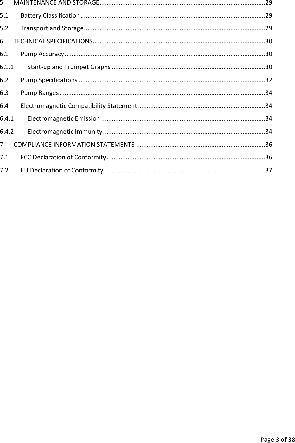  Page 3 of 38 5  MAINTENANCE AND STORAGE ...............................................................................................29 5.1  Battery Classification ..........................................................................................................29 5.2  Transport and Storage ........................................................................................................29 6  TECHNICAL SPECIFICATIONS ...................................................................................................30 6.1  Pump Accuracy ...................................................................................................................30 6.1.1  Start-up and Trumpet Graphs ........................................................................................30 6.2  Pump Specifications ...........................................................................................................32 6.3  Pump Ranges ......................................................................................................................34 6.4  Electromagnetic Compatibility Statement .........................................................................34 6.4.1  Electromagnetic Emission ..............................................................................................34 6.4.2  Electromagnetic Immunity .............................................................................................34 7  COMPLIANCE INFORMATION STATEMENTS ..........................................................................36 7.1  FCC Declaration of Conformity ...........................................................................................36 7.2  EU Declaration of Conformity ............................................................................................37    