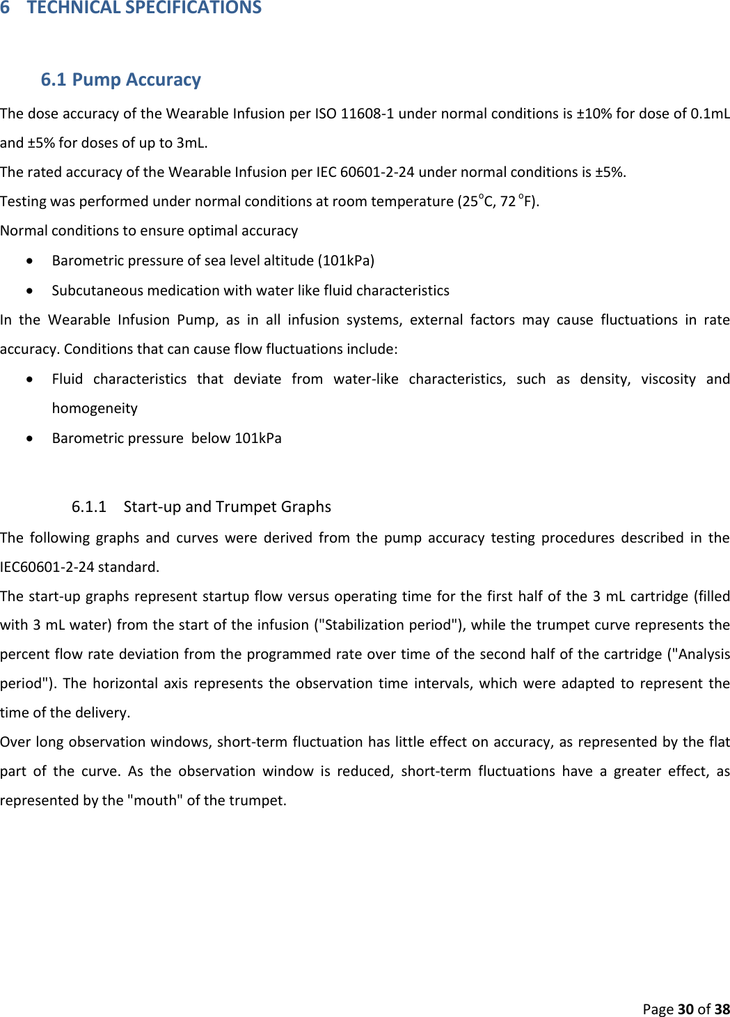  Page 30 of 38 6 TECHNICAL SPECIFICATIONS 6.1 Pump Accuracy  The dose accuracy of the Wearable Infusion per ISO 11608-1 under normal conditions is ±10% for dose of 0.1mL and ±5% for doses of up to 3mL. The rated accuracy of the Wearable Infusion per IEC 60601-2-24 under normal conditions is ±5%.  Testing was performed under normal conditions at room temperature (25oC, 72 oF). Normal conditions to ensure optimal accuracy  Barometric pressure of sea level altitude (101kPa)  Subcutaneous medication with water like fluid characteristics In  the  Wearable  Infusion  Pump,  as  in  all  infusion  systems,  external  factors  may  cause  fluctuations  in  rate accuracy. Conditions that can cause flow fluctuations include:  Fluid  characteristics  that  deviate  from  water-like  characteristics,  such  as  density,  viscosity  and homogeneity  Barometric pressure  below 101kPa  6.1.1 Start-up and Trumpet Graphs  The  following  graphs  and  curves  were  derived  from  the  pump  accuracy  testing  procedures  described  in  the IEC60601-2-24 standard. The start-up graphs represent startup flow versus operating time for the first half of the 3 mL cartridge (filled with 3 mL water) from the start of the infusion (&quot;Stabilization period&quot;), while the trumpet curve represents the percent flow rate deviation from the programmed rate over time of the second half of the cartridge (&quot;Analysis period&quot;). The  horizontal axis  represents the  observation time  intervals, which were adapted  to  represent  the time of the delivery. Over long observation windows, short-term fluctuation has little effect on accuracy, as represented by the flat part  of  the  curve.  As  the  observation  window  is  reduced,  short-term  fluctuations  have  a  greater  effect,  as represented by the &quot;mouth&quot; of the trumpet.  