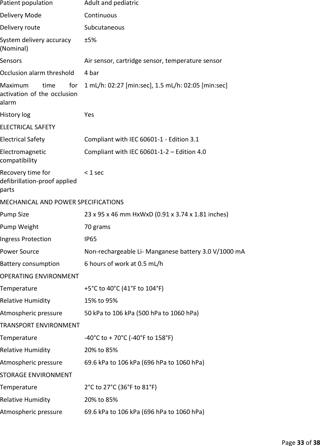  Page 33 of 38 Patient population Adult and pediatric Delivery Mode Continuous Delivery route Subcutaneous System delivery accuracy (Nominal) ±5% Sensors Air sensor, cartridge sensor, temperature sensor Occlusion alarm threshold  4 bar Maximum  time  for activation  of  the  occlusion alarm 1 mL/h: 02:27 [min:sec], 1.5 mL/h: 02:05 [min:sec] History log Yes ELECTRICAL SAFETY  Electrical Safety Compliant with IEC 60601-1 - Edition 3.1 Electromagnetic compatibility Compliant with IEC 60601-1-2 – Edition 4.0 Recovery time for defibrillation-proof applied parts &lt; 1 sec MECHANICAL AND POWER SPECIFICATIONS Pump Size 23 x 95 x 46 mm HxWxD (0.91 x 3.74 x 1.81 inches) Pump Weight   70 grams Ingress Protection IP65 Power Source Non-rechargeable Li- Manganese battery 3.0 V/1000 mA Battery consumption 6 hours of work at 0.5 mL/h OPERATING ENVIRONMENT Temperature +5°C to 40°C (41°F to 104°F) Relative Humidity 15% to 95% Atmospheric pressure 50 kPa to 106 kPa (500 hPa to 1060 hPa) TRANSPORT ENVIRONMENT Temperature -40°C to + 70°C (-40°F to 158°F) Relative Humidity 20% to 85% Atmospheric pressure 69.6 kPa to 106 kPa (696 hPa to 1060 hPa) STORAGE ENVIRONMENT  Temperature 2°C to 27°C (36°F to 81°F) Relative Humidity 20% to 85% Atmospheric pressure 69.6 kPa to 106 kPa (696 hPa to 1060 hPa) 