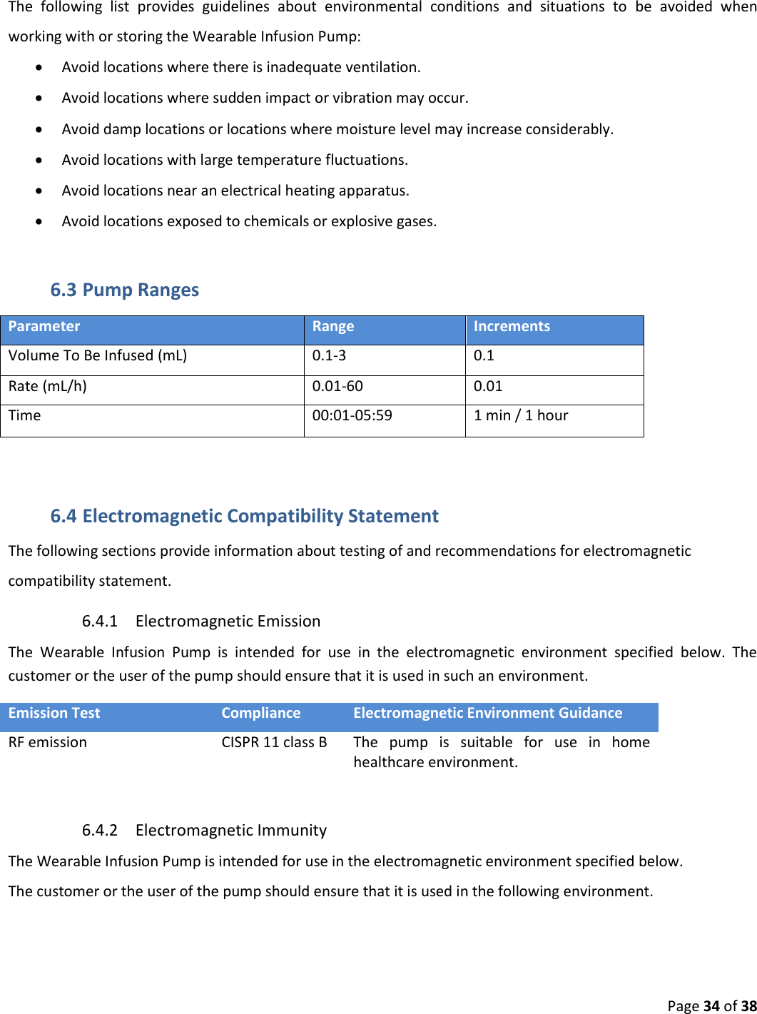  Page 34 of 38  The  following  list  provides  guidelines  about  environmental  conditions  and  situations  to  be  avoided  when working with or storing the Wearable Infusion Pump:  Avoid locations where there is inadequate ventilation.  Avoid locations where sudden impact or vibration may occur.  Avoid damp locations or locations where moisture level may increase considerably.  Avoid locations with large temperature fluctuations.  Avoid locations near an electrical heating apparatus.  Avoid locations exposed to chemicals or explosive gases. 6.3 Pump Ranges Parameter Range Increments Volume To Be Infused (mL) 0.1-3 0.1 Rate (mL/h) 0.01-60 0.01 Time 00:01-05:59  1 min / 1 hour  6.4 Electromagnetic Compatibility Statement  The following sections provide information about testing of and recommendations for electromagnetic compatibility statement. 6.4.1 Electromagnetic Emission The  Wearable  Infusion  Pump  is  intended  for  use  in  the  electromagnetic  environment  specified  below.  The customer or the user of the pump should ensure that it is used in such an environment. Emission Test Compliance Electromagnetic Environment Guidance RF emission  CISPR 11 class B The  pump  is  suitable  for  use  in  home healthcare environment.  6.4.2 Electromagnetic Immunity  The Wearable Infusion Pump is intended for use in the electromagnetic environment specified below. The customer or the user of the pump should ensure that it is used in the following environment. 