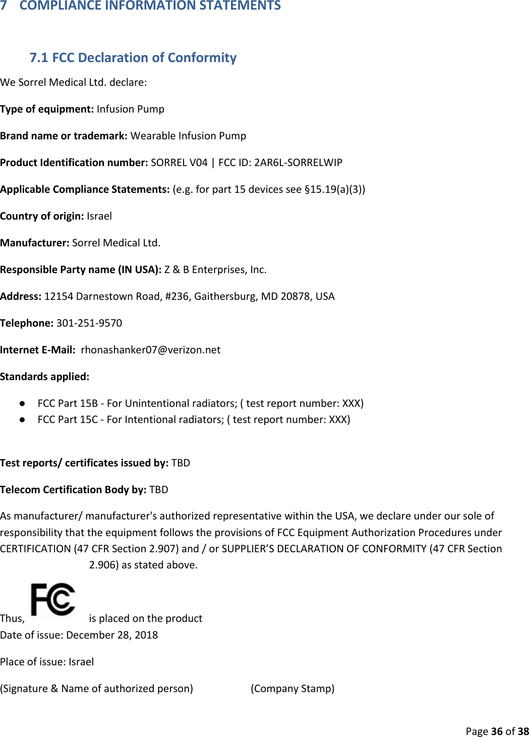  Page 36 of 38 7 COMPLIANCE INFORMATION STATEMENTS 7.1 FCC Declaration of Conformity We Sorrel Medical Ltd. declare: Type of equipment: Infusion Pump  Brand name or trademark: Wearable Infusion Pump Product Identification number: SORREL V04 | FCC ID: 2AR6L-SORRELWIP Applicable Compliance Statements: (e.g. for part 15 devices see §15.19(a)(3)) Country of origin: Israel Manufacturer: Sorrel Medical Ltd.  Responsible Party name (IN USA): Z &amp; B Enterprises, Inc. Address: 12154 Darnestown Road, #236, Gaithersburg, MD 20878, USA Telephone: 301-251-9570  Internet E-Mail:  rhonashanker07@verizon.net Standards applied:  ● FCC Part 15B - For Unintentional radiators; ( test report number: XXX)  ● FCC Part 15C - For Intentional radiators; ( test report number: XXX)   Test reports/ certificates issued by: TBD Telecom Certification Body by: TBD As manufacturer/ manufacturer&apos;s authorized representative within the USA, we declare under our sole of responsibility that the equipment follows the provisions of FCC Equipment Authorization Procedures under CERTIFICATION (47 CFR Section 2.907) and / or SUPPLIER’S DECLARATION OF CONFORMITY (47 CFR Section 2.906) as stated above.   Thus,    is placed on the product Date of issue: December 28, 2018 Place of issue: Israel (Signature &amp; Name of authorized person)                      (Company Stamp) 