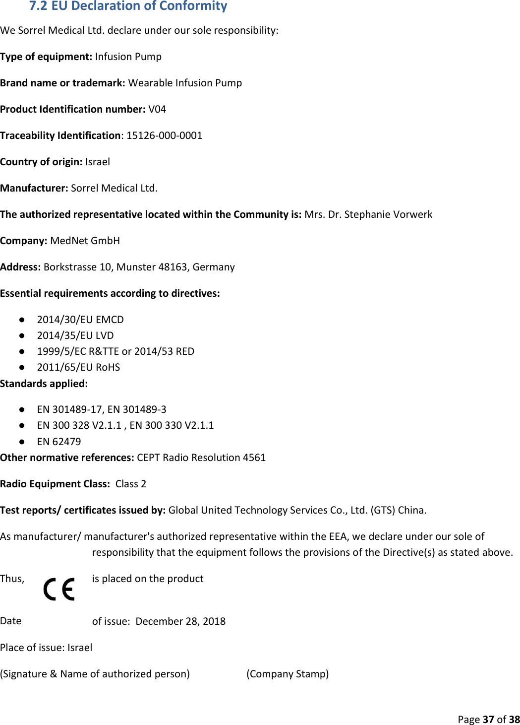  Page 37 of 38 7.2 EU Declaration of Conformity We Sorrel Medical Ltd. declare under our sole responsibility: Type of equipment: Infusion Pump Brand name or trademark: Wearable Infusion Pump Product Identification number: V04 Traceability Identification: 15126-000-0001 Country of origin: Israel Manufacturer: Sorrel Medical Ltd. The authorized representative located within the Community is: Mrs. Dr. Stephanie Vorwerk Company: MedNet GmbH Address: Borkstrasse 10, Munster 48163, Germany Essential requirements according to directives:  ● 2014/30/EU EMCD ● 2014/35/EU LVD ● 1999/5/EC R&amp;TTE or 2014/53 RED ● 2011/65/EU RoHS Standards applied:  ● EN 301489-17, EN 301489-3 ● EN 300 328 V2.1.1 , EN 300 330 V2.1.1 ● EN 62479 Other normative references: CEPT Radio Resolution 4561 Radio Equipment Class:  Class 2 Test reports/ certificates issued by: Global United Technology Services Co., Ltd. (GTS) China. As manufacturer/ manufacturer&apos;s authorized representative within the EEA, we declare under our sole of responsibility that the equipment follows the provisions of the Directive(s) as stated above.  Thus,     is placed on the product  Date  of issue:  December 28, 2018 Place of issue: Israel (Signature &amp; Name of authorized person)                      (Company Stamp) 