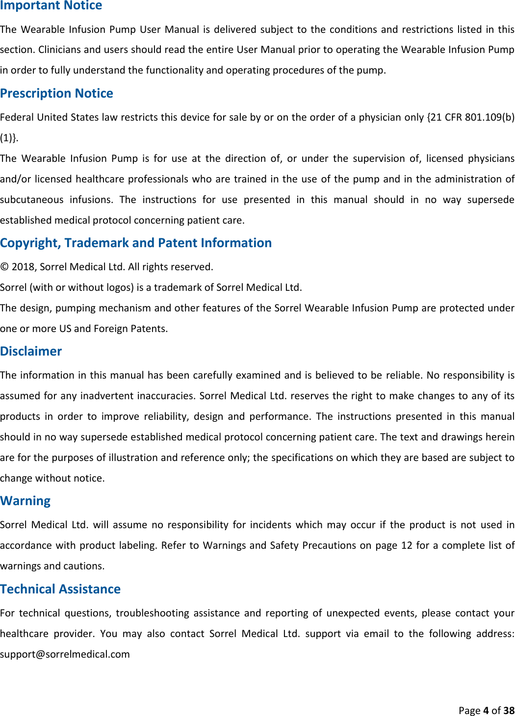  Page 4 of 38 Important Notice The  Wearable Infusion Pump User Manual is  delivered subject to  the conditions  and restrictions  listed in this section. Clinicians and users should read the entire User Manual prior to operating the Wearable Infusion Pump in order to fully understand the functionality and operating procedures of the pump. Prescription Notice Federal United States law restricts this device for sale by or on the order of a physician only {21 CFR 801.109(b) (1)}. The  Wearable  Infusion  Pump  is  for  use  at  the  direction  of,  or  under  the  supervision  of,  licensed  physicians and/or licensed healthcare professionals who are trained in the use of the pump and in the administration of subcutaneous  infusions.  The  instructions  for  use  presented  in  this  manual  should  in  no  way  supersede established medical protocol concerning patient care. Copyright, Trademark and Patent Information © 2018, Sorrel Medical Ltd. All rights reserved. Sorrel (with or without logos) is a trademark of Sorrel Medical Ltd. The design, pumping mechanism and other features of the Sorrel Wearable Infusion Pump are protected under one or more US and Foreign Patents. Disclaimer The information in this manual has been carefully examined and is believed to be reliable. No responsibility is assumed for any inadvertent inaccuracies. Sorrel Medical Ltd. reserves the right to make changes to any of its products  in  order  to  improve  reliability,  design  and  performance.  The  instructions  presented  in  this  manual should in no way supersede established medical protocol concerning patient care. The text and drawings herein are for the purposes of illustration and reference only; the specifications on which they are based are subject to change without notice. Warning Sorrel  Medical  Ltd.  will  assume  no  responsibility  for  incidents  which  may  occur  if  the  product  is  not  used  in accordance with product labeling. Refer to Warnings and Safety Precautions on page 12 for a complete list of warnings and cautions. Technical Assistance For  technical  questions,  troubleshooting  assistance  and  reporting  of  unexpected  events,  please  contact  your healthcare  provider.  You  may  also  contact  Sorrel  Medical  Ltd.  support  via  email  to  the  following  address: support@sorrelmedical.com     
