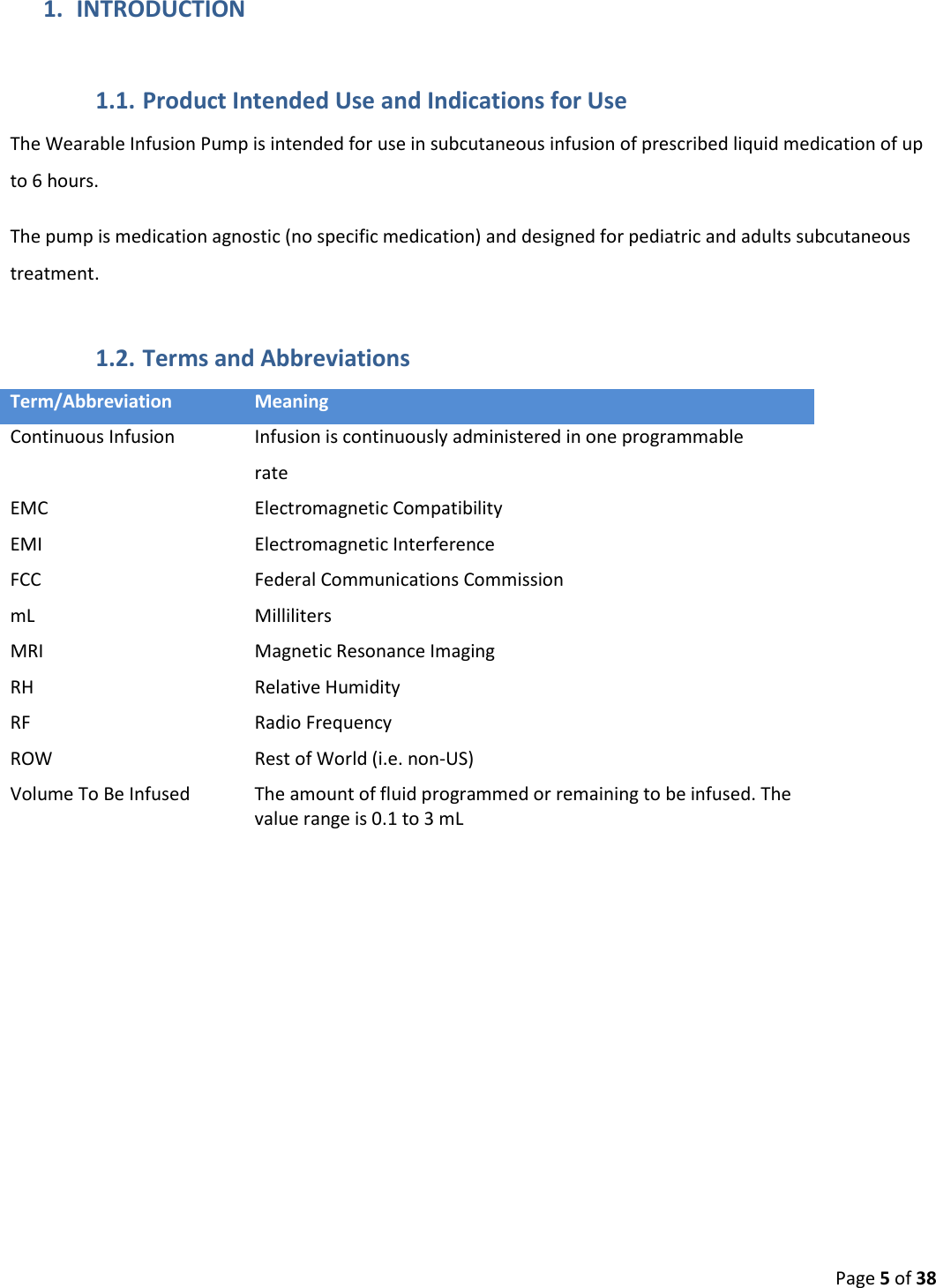  Page 5 of 38 1. INTRODUCTION 1.1. Product Intended Use and Indications for Use The Wearable Infusion Pump is intended for use in subcutaneous infusion of prescribed liquid medication of up to 6 hours. The pump is medication agnostic (no specific medication) and designed for pediatric and adults subcutaneous treatment. 1.2. Terms and Abbreviations Term/Abbreviation Meaning Continuous Infusion Infusion is continuously administered in one programmable rate EMC Electromagnetic Compatibility EMI Electromagnetic Interference FCC Federal Communications Commission mL Milliliters MRI Magnetic Resonance Imaging RH Relative Humidity RF Radio Frequency ROW Rest of World (i.e. non-US) Volume To Be Infused The amount of fluid programmed or remaining to be infused. The value range is 0.1 to 3 mL    