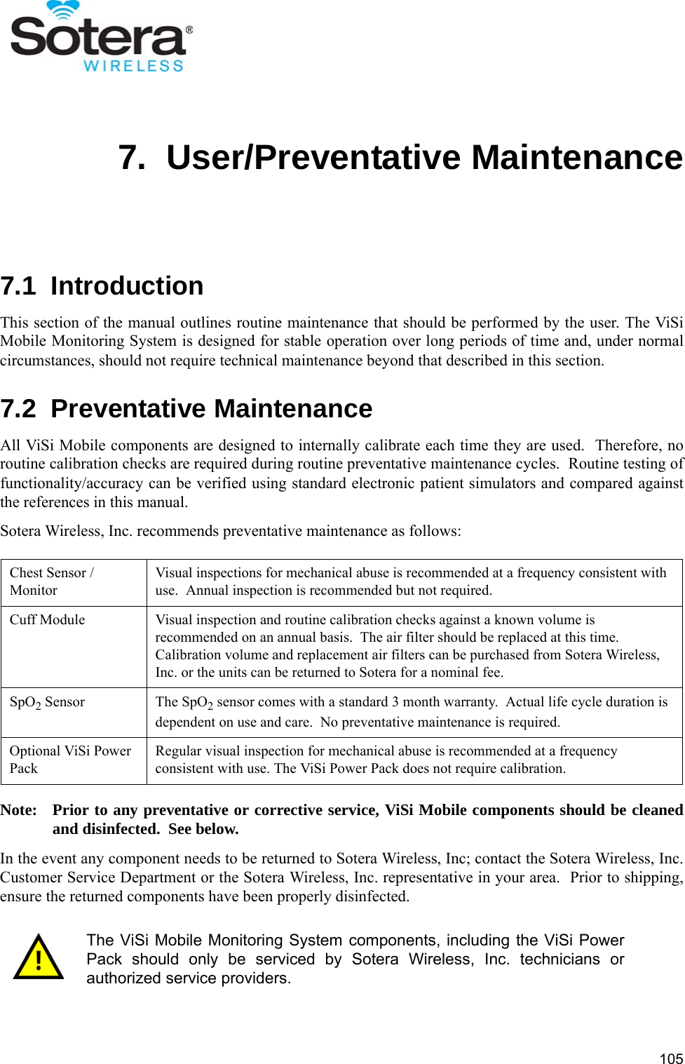 1057.  User/Preventative Maintenance7.1  IntroductionThis section of the manual outlines routine maintenance that should be performed by the user. The ViSiMobile Monitoring System is designed for stable operation over long periods of time and, under normalcircumstances, should not require technical maintenance beyond that described in this section.7.2  Preventative MaintenanceAll ViSi Mobile components are designed to internally calibrate each time they are used.  Therefore, noroutine calibration checks are required during routine preventative maintenance cycles.  Routine testing offunctionality/accuracy can be verified using standard electronic patient simulators and compared againstthe references in this manual.Sotera Wireless, Inc. recommends preventative maintenance as follows:Note: Prior to any preventative or corrective service, ViSi Mobile components should be cleanedand disinfected.  See below.In the event any component needs to be returned to Sotera Wireless, Inc; contact the Sotera Wireless, Inc.Customer Service Department or the Sotera Wireless, Inc. representative in your area.  Prior to shipping,ensure the returned components have been properly disinfected.Chest Sensor / MonitorVisual inspections for mechanical abuse is recommended at a frequency consistent with  use.  Annual inspection is recommended but not required.Cuff Module Visual inspection and routine calibration checks against a known volume is recommended on an annual basis.  The air filter should be replaced at this time.  Calibration volume and replacement air filters can be purchased from Sotera Wireless, Inc. or the units can be returned to Sotera for a nominal fee.SpO2 Sensor The SpO2 sensor comes with a standard 3 month warranty.  Actual life cycle duration is dependent on use and care.  No preventative maintenance is required.Optional ViSi Power PackRegular visual inspection for mechanical abuse is recommended at a frequency consistent with use. The ViSi Power Pack does not require calibration.The ViSi Mobile Monitoring System components, including the ViSi PowerPack should only be serviced by Sotera Wireless, Inc. technicians orauthorized service providers.