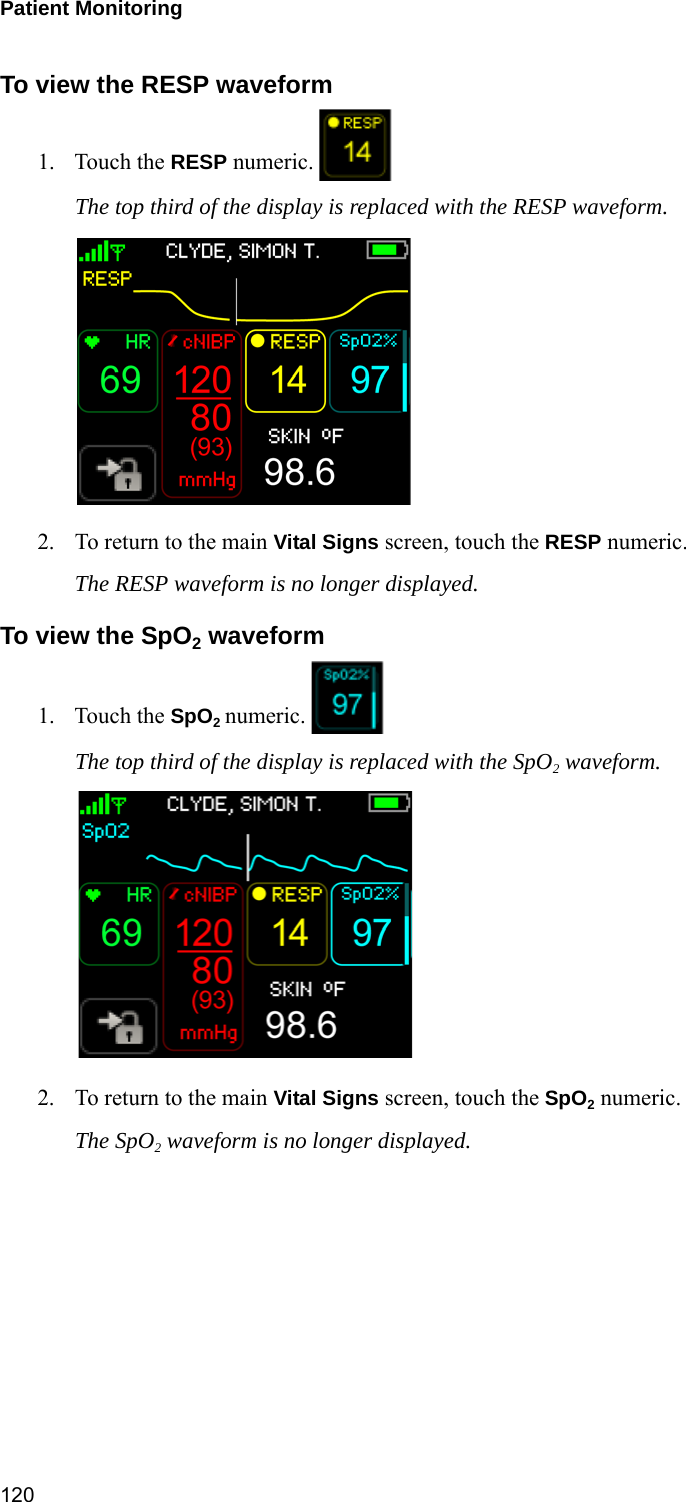 Patient Monitoring 120To view the RESP waveform1. Touch the RESP numeric. The top third of the display is replaced with the RESP waveform. 2. To return to the main Vital Signs screen, touch the RESP numeric. The RESP waveform is no longer displayed.To view the SpO2 waveform1. Touch the SpO2 numeric. The top third of the display is replaced with the SpO2 waveform. 2. To return to the main Vital Signs screen, touch the SpO2 numeric. The SpO2 waveform is no longer displayed. 