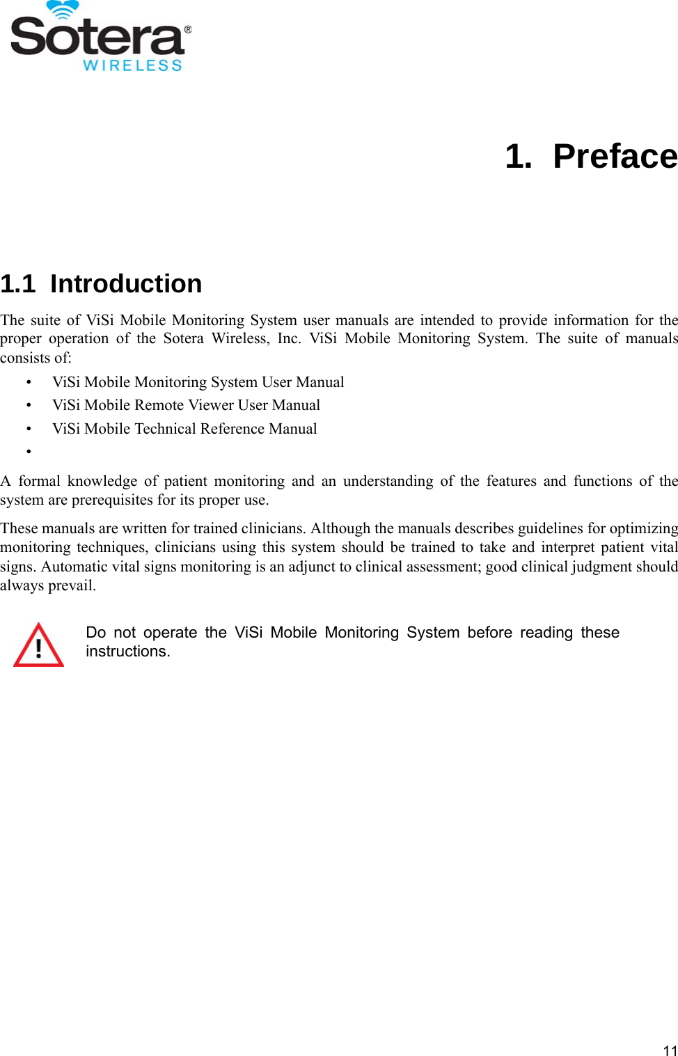 111.  Preface1.1  IntroductionThe suite of ViSi Mobile Monitoring System user manuals are intended to provide information for theproper operation of the Sotera Wireless, Inc. ViSi Mobile Monitoring System. The suite of manualsconsists of:• ViSi Mobile Monitoring System User Manual• ViSi Mobile Remote Viewer User Manual• ViSi Mobile Technical Reference Manual•A formal knowledge of patient monitoring and an understanding of the features and functions of thesystem are prerequisites for its proper use.These manuals are written for trained clinicians. Although the manuals describes guidelines for optimizingmonitoring techniques, clinicians using this system should be trained to take and interpret patient vitalsigns. Automatic vital signs monitoring is an adjunct to clinical assessment; good clinical judgment shouldalways prevail.Do not operate the ViSi Mobile Monitoring System before reading theseinstructions.