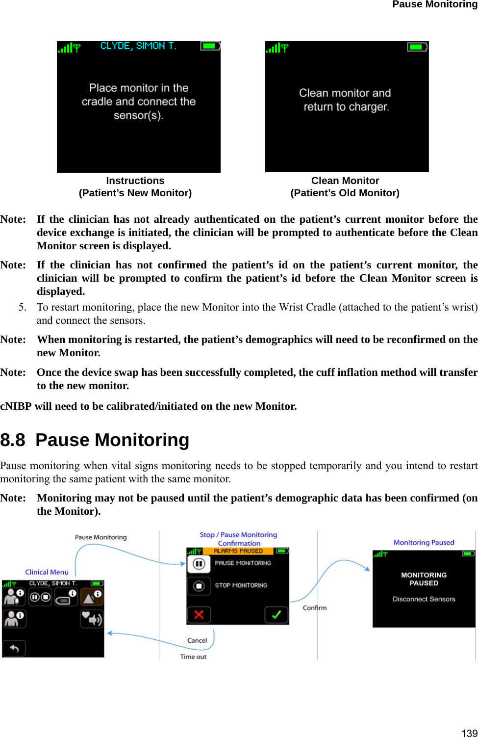 Pause Monitoring139 Note: If the clinician has not already authenticated on the patient’s current monitor before thedevice exchange is initiated, the clinician will be prompted to authenticate before the CleanMonitor screen is displayed.Note: If the clinician has not confirmed the patient’s id on the patient’s current monitor, theclinician will be prompted to confirm the patient’s id before the Clean Monitor screen isdisplayed.5. To restart monitoring, place the new Monitor into the Wrist Cradle (attached to the patient’s wrist)and connect the sensors.Note: When monitoring is restarted, the patient’s demographics will need to be reconfirmed on thenew Monitor.Note: Once the device swap has been successfully completed, the cuff inflation method will transferto the new monitor. cNIBP will need to be calibrated/initiated on the new Monitor.8.8  Pause MonitoringPause monitoring when vital signs monitoring needs to be stopped temporarily and you intend to restartmonitoring the same patient with the same monitor.Note: Monitoring may not be paused until the patient’s demographic data has been confirmed (onthe Monitor).Instructions Clean Monitor(Patient’s New Monitor) (Patient’s Old Monitor)