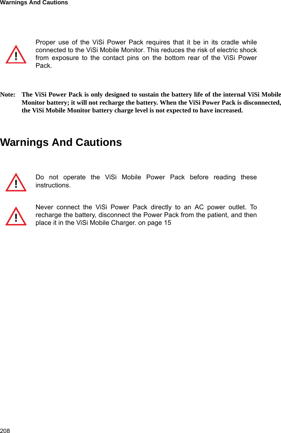 Warnings And Cautions 208Note: The ViSi Power Pack is only designed to sustain the battery life of the internal ViSi MobileMonitor battery; it will not recharge the battery. When the ViSi Power Pack is disconnected,the ViSi Mobile Monitor battery charge level is not expected to have increased.Warnings And CautionsProper use of the ViSi Power Pack requires that it be in its cradle whileconnected to the ViSi Mobile Monitor. This reduces the risk of electric shockfrom exposure to the contact pins on the bottom rear of the ViSi PowerPack.Do not operate the ViSi Mobile Power Pack before reading theseinstructions.Never connect the ViSi Power Pack directly to an AC power outlet. Torecharge the battery, disconnect the Power Pack from the patient, and thenplace it in the ViSi Mobile Charger. on page 15