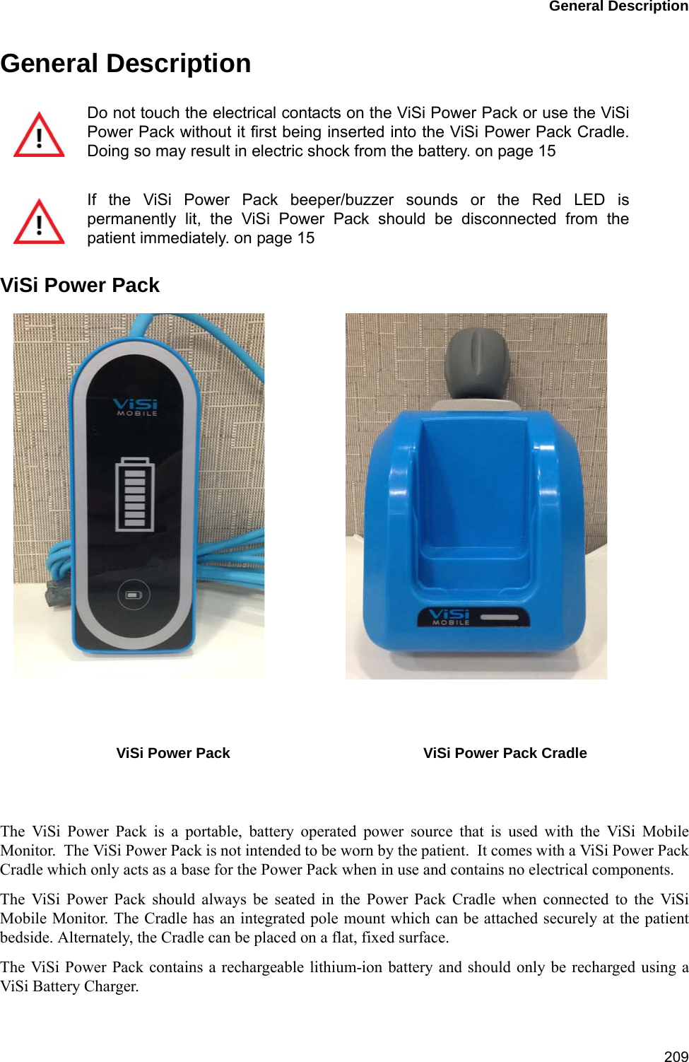 General Description209General DescriptionViSi Power PackThe ViSi Power Pack is a portable, battery operated power source that is used with the ViSi MobileMonitor.  The ViSi Power Pack is not intended to be worn by the patient.  It comes with a ViSi Power PackCradle which only acts as a base for the Power Pack when in use and contains no electrical components. The ViSi Power Pack should always be seated in the Power Pack Cradle when connected to the ViSiMobile Monitor. The Cradle has an integrated pole mount which can be attached securely at the patientbedside. Alternately, the Cradle can be placed on a flat, fixed surface.The ViSi Power Pack contains a rechargeable lithium-ion battery and should only be recharged using aViSi Battery Charger. Do not touch the electrical contacts on the ViSi Power Pack or use the ViSiPower Pack without it first being inserted into the ViSi Power Pack Cradle.Doing so may result in electric shock from the battery. on page 15If the ViSi Power Pack beeper/buzzer sounds or the Red LED ispermanently lit, the ViSi Power Pack should be disconnected from thepatient immediately. on page 15ViSi Power Pack ViSi Power Pack Cradle