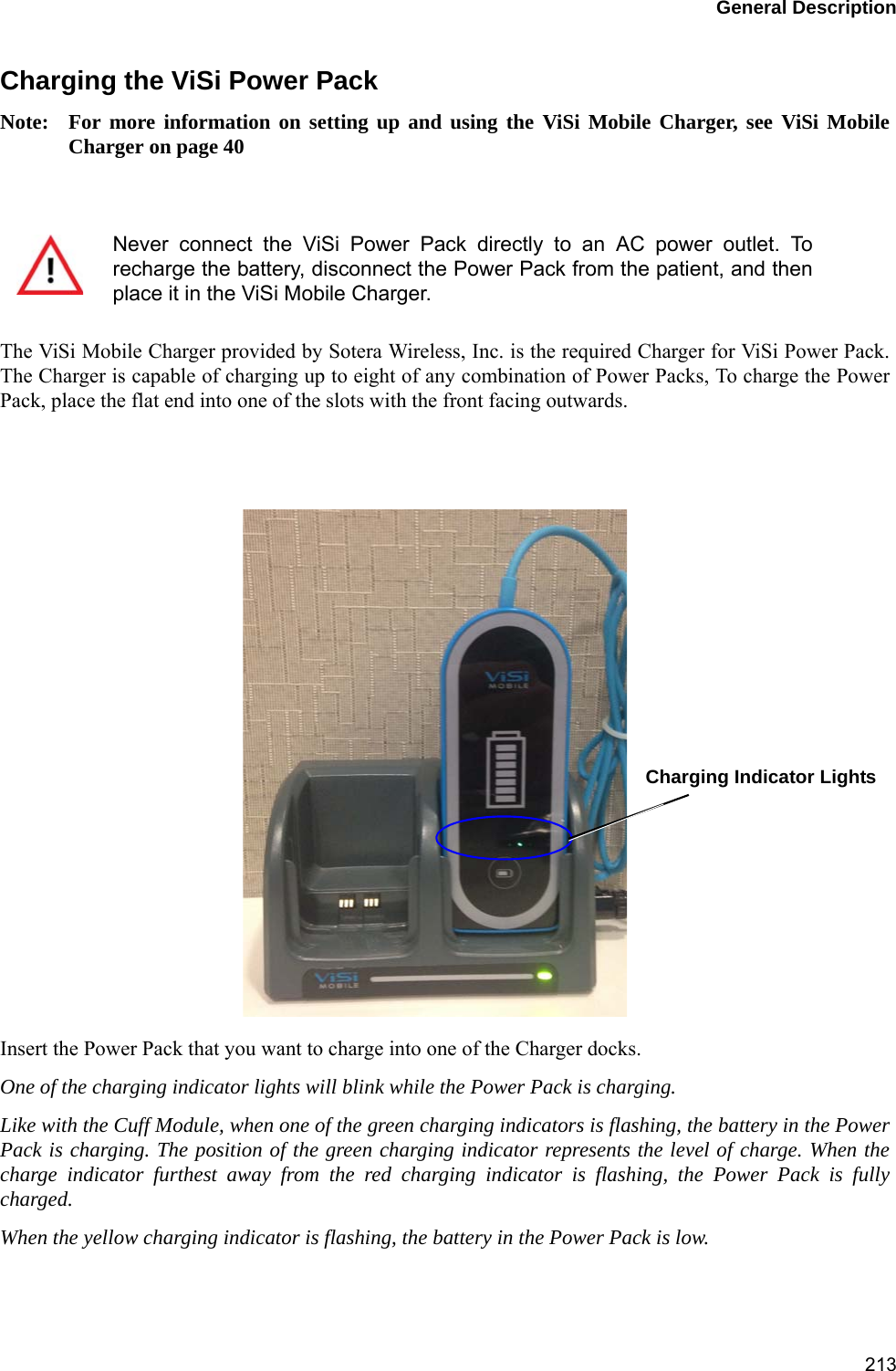 General Description213Charging the ViSi Power PackNote: For more information on setting up and using the ViSi Mobile Charger, see ViSi MobileCharger on page 40The ViSi Mobile Charger provided by Sotera Wireless, Inc. is the required Charger for ViSi Power Pack.The Charger is capable of charging up to eight of any combination of Power Packs, To charge the PowerPack, place the flat end into one of the slots with the front facing outwards. Insert the Power Pack that you want to charge into one of the Charger docks.One of the charging indicator lights will blink while the Power Pack is charging.Like with the Cuff Module, when one of the green charging indicators is flashing, the battery in the PowerPack is charging. The position of the green charging indicator represents the level of charge. When thecharge indicator furthest away from the red charging indicator is flashing, the Power Pack is fullycharged.When the yellow charging indicator is flashing, the battery in the Power Pack is low. Never connect the ViSi Power Pack directly to an AC power outlet. Torecharge the battery, disconnect the Power Pack from the patient, and thenplace it in the ViSi Mobile Charger.       Charging Indicator Lights