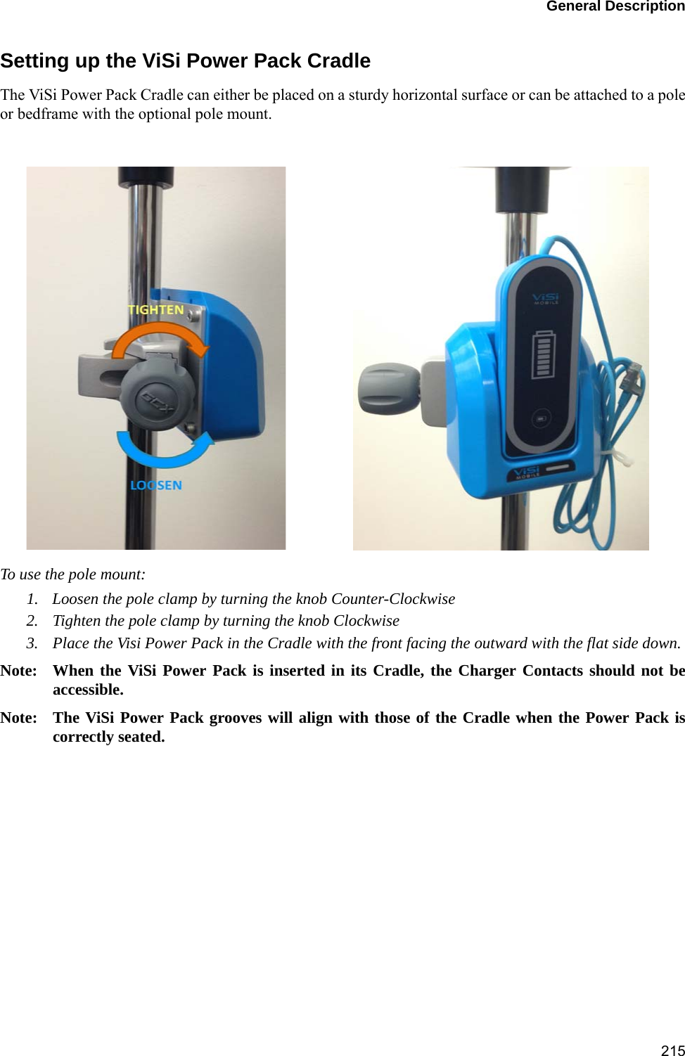 General Description215Setting up the ViSi Power Pack CradleThe ViSi Power Pack Cradle can either be placed on a sturdy horizontal surface or can be attached to a poleor bedframe with the optional pole mount.To use the pole mount:1. Loosen the pole clamp by turning the knob Counter-Clockwise2. Tighten the pole clamp by turning the knob Clockwise3. Place the Visi Power Pack in the Cradle with the front facing the outward with the flat side down. Note: When the ViSi Power Pack is inserted in its Cradle, the Charger Contacts should not beaccessible. Note: The ViSi Power Pack grooves will align with those of the Cradle when the Power Pack iscorrectly seated. 