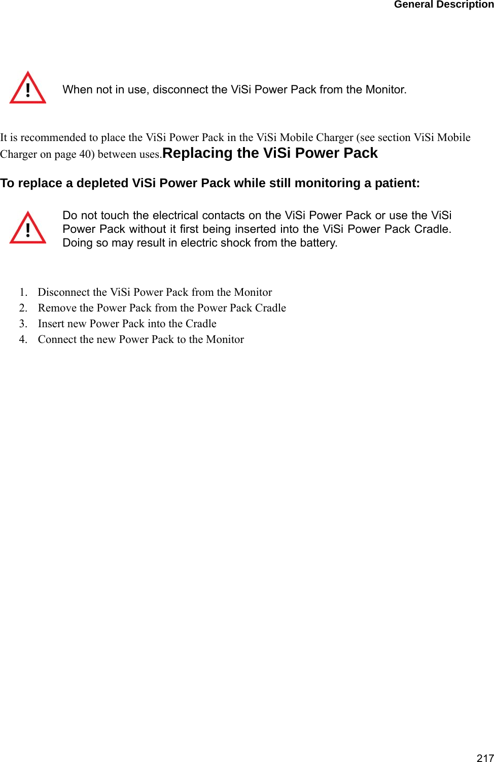 General Description217 It is recommended to place the ViSi Power Pack in the ViSi Mobile Charger (see section ViSi Mobile Charger on page 40) between uses.Replacing the ViSi Power PackTo replace a depleted ViSi Power Pack while still monitoring a patient:1. Disconnect the ViSi Power Pack from the Monitor2. Remove the Power Pack from the Power Pack Cradle3. Insert new Power Pack into the Cradle4. Connect the new Power Pack to the MonitorWhen not in use, disconnect the ViSi Power Pack from the Monitor.Do not touch the electrical contacts on the ViSi Power Pack or use the ViSiPower Pack without it first being inserted into the ViSi Power Pack Cradle.Doing so may result in electric shock from the battery.