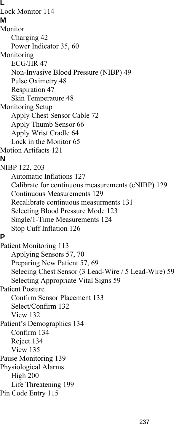 237LLock Monitor 114MMonitorCharging 42Power Indicator 35, 60MonitoringECG/HR 47Non-Invasive Blood Pressure (NIBP) 49Pulse Oximetry 48Respiration 47Skin Temperature 48Monitoring SetupApply Chest Sensor Cable 72Apply Thumb Sensor 66Apply Wrist Cradle 64Lock in the Monitor 65Motion Artifacts 121NNIBP 122, 203Automatic Inflations 127Calibrate for continuous measurements (cNIBP) 129Continuous Measurements 129Recalibrate continuous measurments 131Selecting Blood Pressure Mode 123Single/1-Time Measurements 124Stop Cuff Inflation 126PPatient Monitoring 113Applying Sensors 57, 70Preparing New Patient 57, 69Selecing Chest Sensor (3 Lead-Wire / 5 Lead-Wire) 59Selecting Appropriate Vital Signs 59Patient PostureConfirm Sensor Placement 133Select/Confirm 132View 132Patient’s Demographics 134Confirm 134Reject 134View 135Pause Monitoring 139Physiological AlarmsHigh 200Life Threatening 199Pin Code Entry 115
