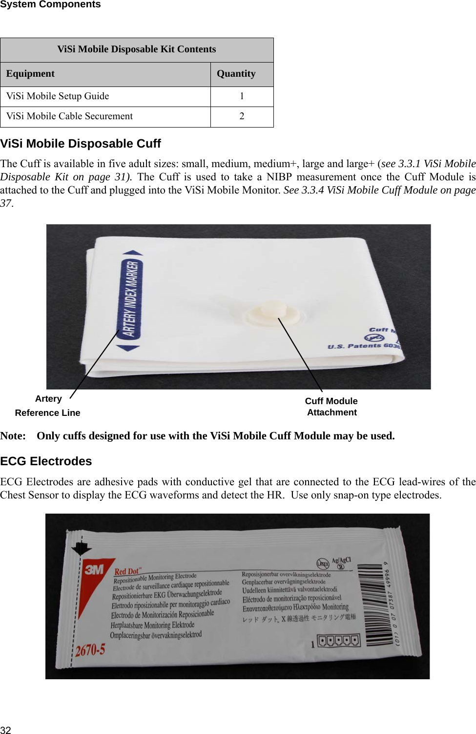 System Components 32ViSi Mobile Disposable CuffThe Cuff is available in five adult sizes: small, medium, medium+, large and large+ (see 3.3.1 ViSi MobileDisposable Kit on page 31). The Cuff is used to take a NIBP measurement once the Cuff Module isattached to the Cuff and plugged into the ViSi Mobile Monitor. See 3.3.4 ViSi Mobile Cuff Module on page37.Note: Only cuffs designed for use with the ViSi Mobile Cuff Module may be used.ECG ElectrodesECG Electrodes are adhesive pads with conductive gel that are connected to the ECG lead-wires of theChest Sensor to display the ECG waveforms and detect the HR.  Use only snap-on type electrodes.ViSi Mobile Setup Guide 1ViSi Mobile Cable Securement 2ViSi Mobile Disposable Kit ContentsEquipment QuantityArteryReference Line Cuff ModuleAttachment