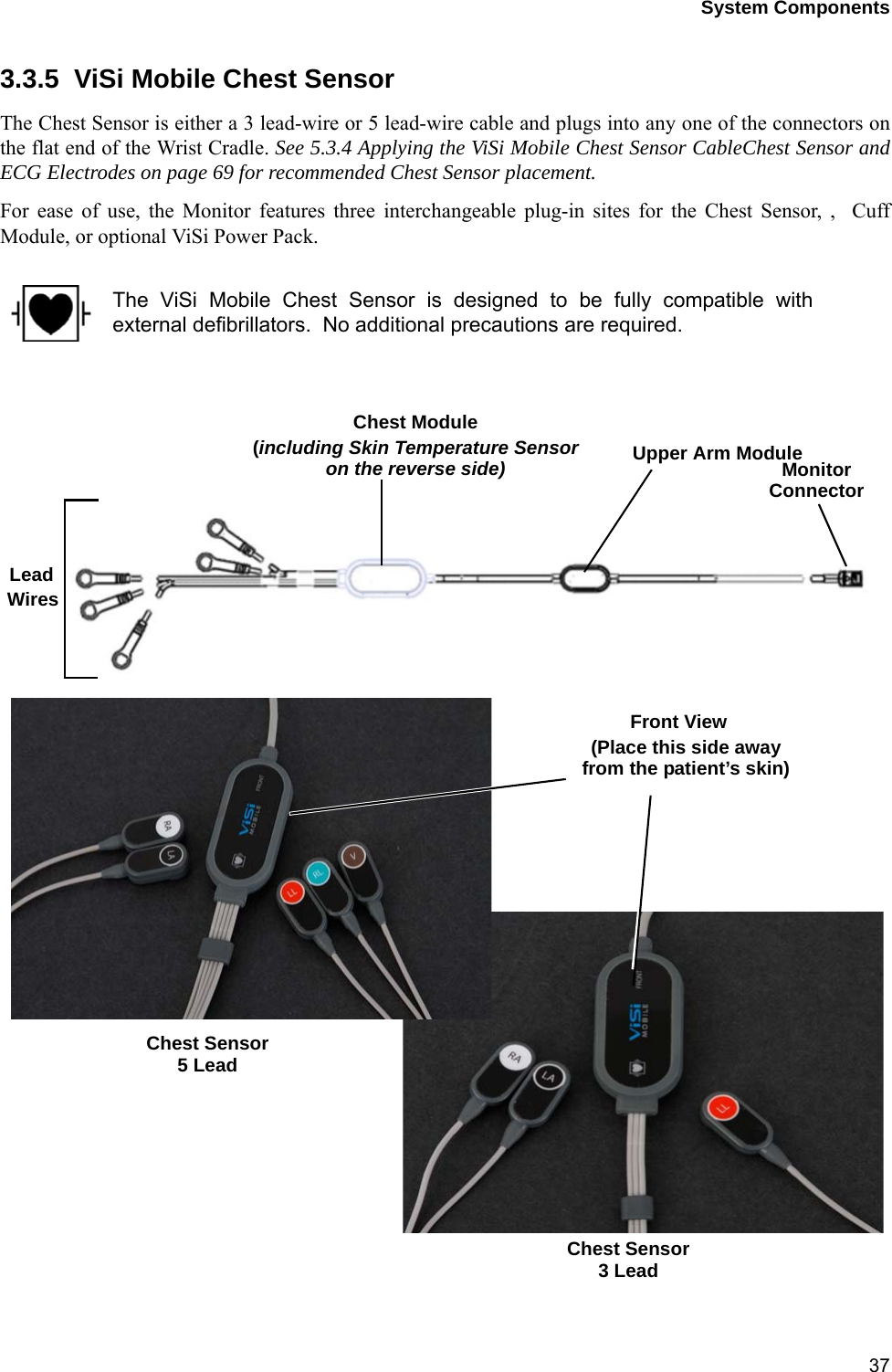 System Components373.3.5  ViSi Mobile Chest SensorThe Chest Sensor is either a 3 lead-wire or 5 lead-wire cable and plugs into any one of the connectors onthe flat end of the Wrist Cradle. See 5.3.4 Applying the ViSi Mobile Chest Sensor CableChest Sensor andECG Electrodes on page 69 for recommended Chest Sensor placement.For ease of use, the Monitor features three interchangeable plug-in sites for the Chest Sensor, ,  CuffModule, or optional ViSi Power Pack.The ViSi Mobile Chest Sensor is designed to be fully compatible withexternal defibrillators.  No additional precautions are required.Upper Arm ModuleChest ModuleLead(including Skin Temperature Sensor MonitorConnectoron the reverse side)WiresChest Sensor5 LeadChest Sensor3 LeadFront View(Place this side awayfrom the patient’s skin)