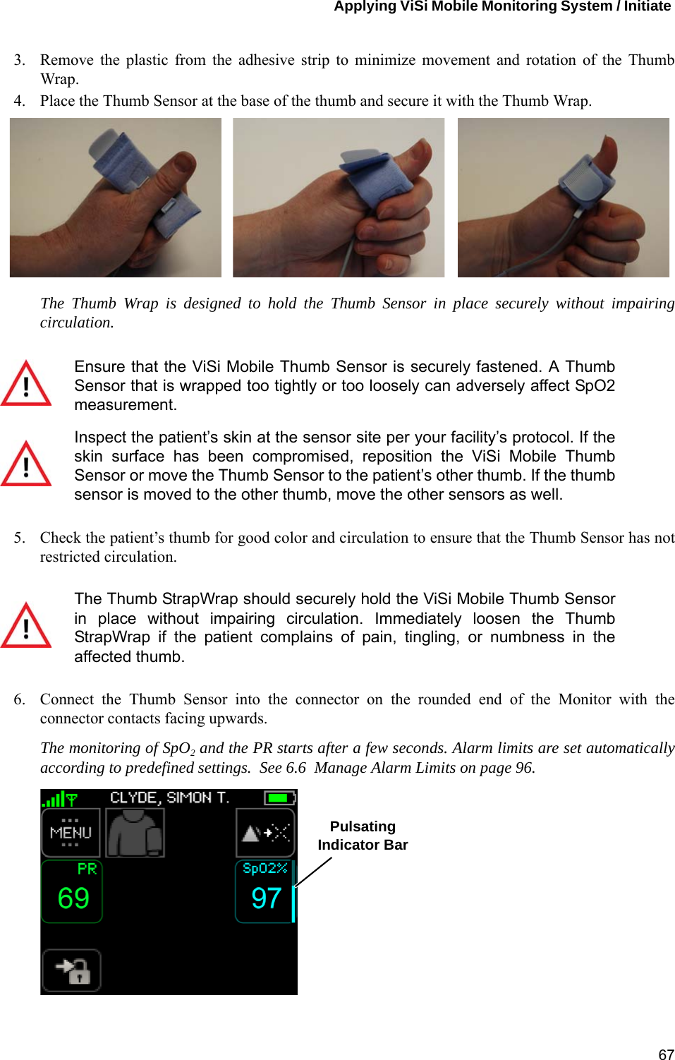 Applying ViSi Mobile Monitoring System / Initiate 673. Remove the plastic from the adhesive strip to minimize movement and rotation of the ThumbWrap.4. Place the Thumb Sensor at the base of the thumb and secure it with the Thumb Wrap. The Thumb Wrap is designed to hold the Thumb Sensor in place securely without impairingcirculation.5. Check the patient’s thumb for good color and circulation to ensure that the Thumb Sensor has notrestricted circulation. 6. Connect the Thumb Sensor into the connector on the rounded end of the Monitor with theconnector contacts facing upwards.The monitoring of SpO2 and the PR starts after a few seconds. Alarm limits are set automaticallyaccording to predefined settings.  See 6.6  Manage Alarm Limits on page 96. Ensure that the ViSi Mobile Thumb Sensor is securely fastened. A ThumbSensor that is wrapped too tightly or too loosely can adversely affect SpO2measurement.Inspect the patient’s skin at the sensor site per your facility’s protocol. If theskin surface has been compromised, reposition the ViSi Mobile ThumbSensor or move the Thumb Sensor to the patient’s other thumb. If the thumbsensor is moved to the other thumb, move the other sensors as well.The Thumb StrapWrap should securely hold the ViSi Mobile Thumb Sensorin place without impairing circulation. Immediately loosen the ThumbStrapWrap if the patient complains of pain, tingling, or numbness in theaffected thumb.PulsatingIndicator Bar