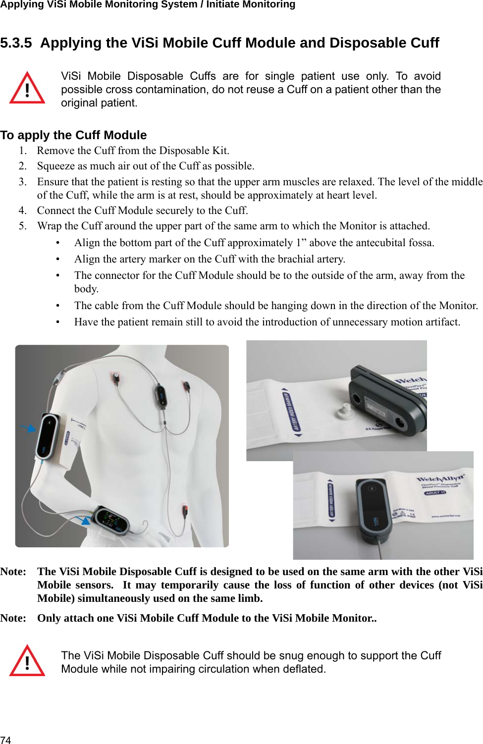 Applying ViSi Mobile Monitoring System / Initiate Monitoring 745.3.5  Applying the ViSi Mobile Cuff Module and Disposable CuffTo apply the Cuff Module1. Remove the Cuff from the Disposable Kit. 2. Squeeze as much air out of the Cuff as possible.3. Ensure that the patient is resting so that the upper arm muscles are relaxed. The level of the middleof the Cuff, while the arm is at rest, should be approximately at heart level.4. Connect the Cuff Module securely to the Cuff.5. Wrap the Cuff around the upper part of the same arm to which the Monitor is attached.• Align the bottom part of the Cuff approximately 1” above the antecubital fossa.• Align the artery marker on the Cuff with the brachial artery.• The connector for the Cuff Module should be to the outside of the arm, away from the body.• The cable from the Cuff Module should be hanging down in the direction of the Monitor.• Have the patient remain still to avoid the introduction of unnecessary motion artifact.Note: The ViSi Mobile Disposable Cuff is designed to be used on the same arm with the other ViSiMobile sensors.  It may temporarily cause the loss of function of other devices (not ViSiMobile) simultaneously used on the same limb.Note: Only attach one ViSi Mobile Cuff Module to the ViSi Mobile Monitor..ViSi Mobile Disposable Cuffs are for single patient use only. To avoidpossible cross contamination, do not reuse a Cuff on a patient other than theoriginal patient.The ViSi Mobile Disposable Cuff should be snug enough to support the CuffModule while not impairing circulation when deflated.