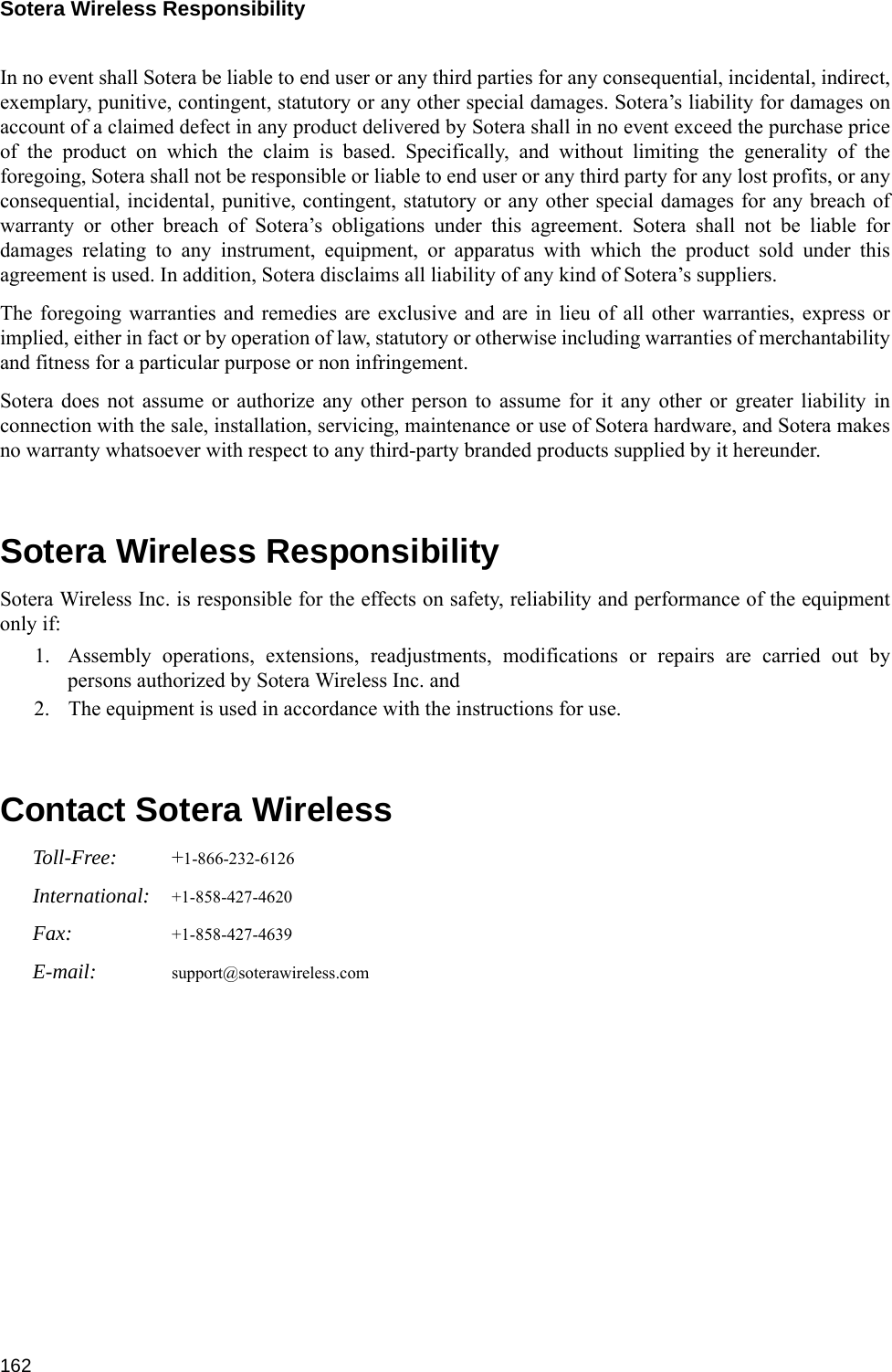 Sotera Wireless Responsibility 162In no event shall Sotera be liable to end user or any third parties for any consequential, incidental, indirect,exemplary, punitive, contingent, statutory or any other special damages. Sotera’s liability for damages onaccount of a claimed defect in any product delivered by Sotera shall in no event exceed the purchase priceof the product on which the claim is based. Specifically, and without limiting the generality of theforegoing, Sotera shall not be responsible or liable to end user or any third party for any lost profits, or anyconsequential, incidental, punitive, contingent, statutory or any other special damages for any breach ofwarranty or other breach of Sotera’s obligations under this agreement. Sotera shall not be liable fordamages relating to any instrument, equipment, or apparatus with which the product sold under thisagreement is used. In addition, Sotera disclaims all liability of any kind of Sotera’s suppliers.The foregoing warranties and remedies are exclusive and are in lieu of all other warranties, express orimplied, either in fact or by operation of law, statutory or otherwise including warranties of merchantabilityand fitness for a particular purpose or non infringement. Sotera does not assume or authorize any other person to assume for it any other or greater liability inconnection with the sale, installation, servicing, maintenance or use of Sotera hardware, and Sotera makesno warranty whatsoever with respect to any third-party branded products supplied by it hereunder.Sotera Wireless ResponsibilitySotera Wireless Inc. is responsible for the effects on safety, reliability and performance of the equipmentonly if:1. Assembly operations, extensions, readjustments, modifications or repairs are carried out bypersons authorized by Sotera Wireless Inc. and2. The equipment is used in accordance with the instructions for use.Contact Sotera WirelessToll-Free: +1-866-232-6126International: +1-858-427-4620Fax: +1-858-427-4639E-mail: support@soterawireless.com