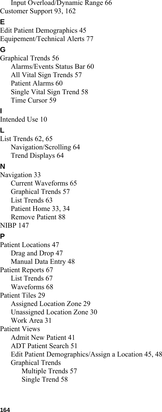  164Input Overload/Dynamic Range 66Customer Support 93, 162EEdit Patient Demographics 45Equipement/Technical Alerts 77GGraphical Trends 56Alarms/Events Status Bar 60All Vital Sign Trends 57Patient Alarms 60Single Vital Sign Trend 58Time Cursor 59IIntended Use 10LList Trends 62, 65Navigation/Scrolling 64Trend Displays 64NNavigation 33Current Waveforms 65Graphical Trends 57List Trends 63Patient Home 33, 34Remove Patient 88NIBP 147PPatient Locations 47Drag and Drop 47Manual Data Entry 48Patient Reports 67List Trends 67Waveforms 68Patient Tiles 29Assigned Location Zone 29Unassigned Location Zone 30Work Area 31Patient ViewsAdmit New Patient 41ADT Patient Search 51Edit Patient Demographics/Assign a Location 45, 48Graphical TrendsMultiple Trends 57Single Trend 58