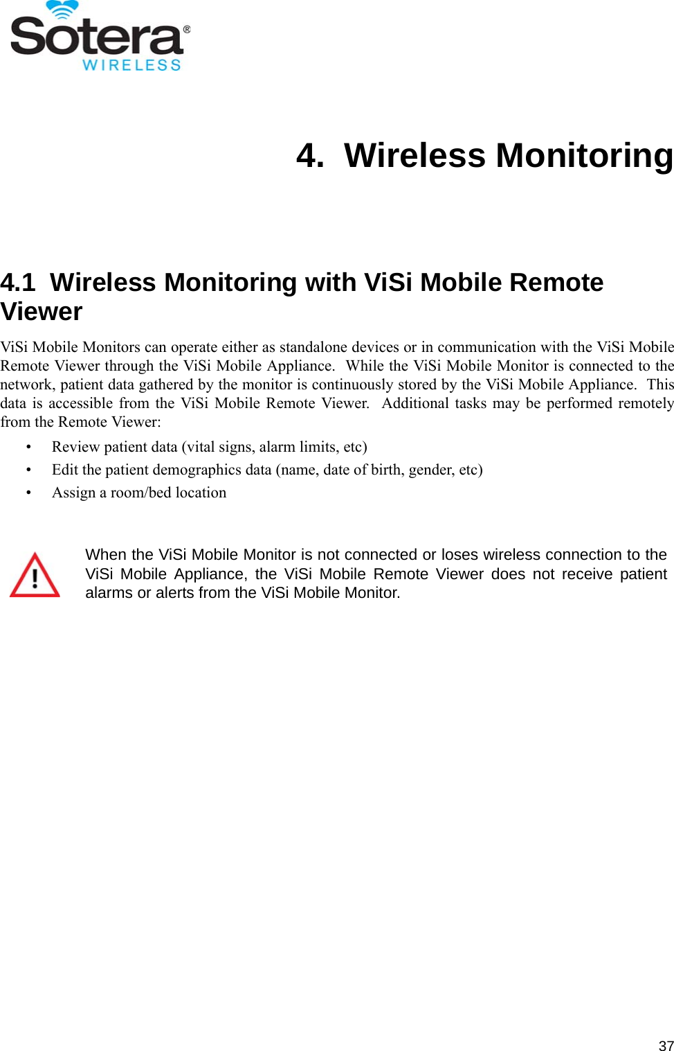 374.  Wireless Monitoring4.1  Wireless Monitoring with ViSi Mobile Remote ViewerViSi Mobile Monitors can operate either as standalone devices or in communication with the ViSi MobileRemote Viewer through the ViSi Mobile Appliance.  While the ViSi Mobile Monitor is connected to thenetwork, patient data gathered by the monitor is continuously stored by the ViSi Mobile Appliance.  Thisdata is accessible from the ViSi Mobile Remote Viewer.  Additional tasks may be performed remotelyfrom the Remote Viewer:• Review patient data (vital signs, alarm limits, etc)• Edit the patient demographics data (name, date of birth, gender, etc)• Assign a room/bed locationWhen the ViSi Mobile Monitor is not connected or loses wireless connection to theViSi Mobile Appliance, the ViSi Mobile Remote Viewer does not receive patientalarms or alerts from the ViSi Mobile Monitor.