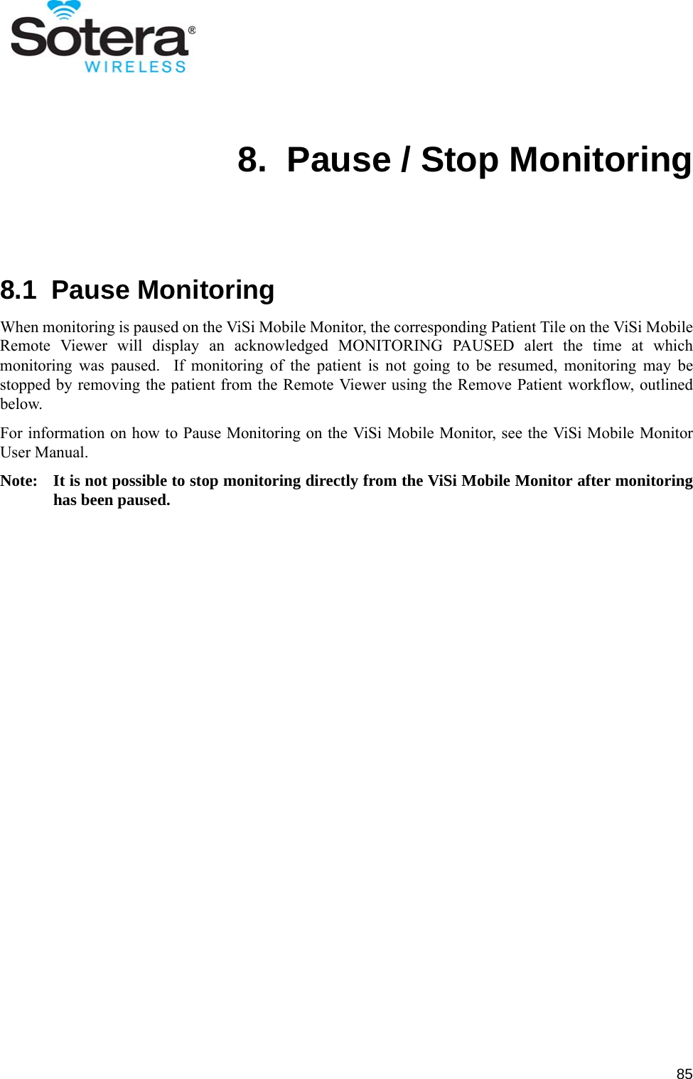 858.  Pause / Stop Monitoring8.1  Pause MonitoringWhen monitoring is paused on the ViSi Mobile Monitor, the corresponding Patient Tile on the ViSi MobileRemote Viewer will display an acknowledged MONITORING PAUSED alert the time at whichmonitoring was paused.  If monitoring of the patient is not going to be resumed, monitoring may bestopped by removing the patient from the Remote Viewer using the Remove Patient workflow, outlinedbelow.For information on how to Pause Monitoring on the ViSi Mobile Monitor, see the ViSi Mobile MonitorUser Manual.Note: It is not possible to stop monitoring directly from the ViSi Mobile Monitor after monitoringhas been paused.