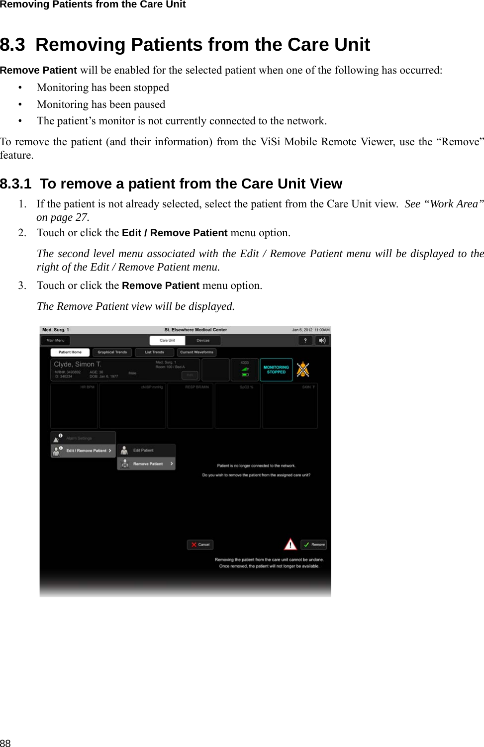 Removing Patients from the Care Unit 888.3  Removing Patients from the Care UnitRemove Patient will be enabled for the selected patient when one of the following has occurred:• Monitoring has been stopped• Monitoring has been paused• The patient’s monitor is not currently connected to the network.To remove the patient (and their information) from the ViSi Mobile Remote Viewer, use the “Remove”feature.8.3.1  To remove a patient from the Care Unit View1. If the patient is not already selected, select the patient from the Care Unit view.  See “Work Area”on page 27.2. Touch or click the Edit / Remove Patient menu option.  The second level menu associated with the Edit / Remove Patient menu will be displayed to theright of the Edit / Remove Patient menu.3. Touch or click the Remove Patient menu option.The Remove Patient view will be displayed.