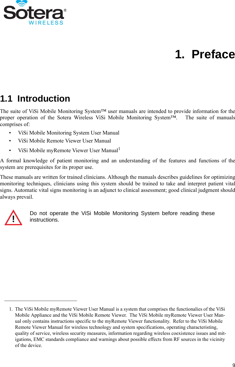 91.  Preface1.1  IntroductionThe suite of ViSi Mobile Monitoring System™ user manuals are intended to provide information for theproper operation of the Sotera Wireless ViSi Mobile Monitoring System™.   The suite of manualscomprises of:• ViSi Mobile Monitoring System User Manual• ViSi Mobile Remote Viewer User Manual• ViSi Mobile myRemote Viewer User Manual1A formal knowledge of patient monitoring and an understanding of the features and functions of thesystem are prerequisites for its proper use.These manuals are written for trained clinicians. Although the manuals describes guidelines for optimizingmonitoring techniques, clinicians using this system should be trained to take and interpret patient vitalsigns. Automatic vital signs monitoring is an adjunct to clinical assessment; good clinical judgment shouldalways prevail.1. The ViSi Mobile myRemote Viewer User Manual is a system that comprises the functionalies of the ViSi Mobile Appliance and the ViSi Mobile Remote Viewer.  The ViSi Mobile myRemote Viewer User Man-ual only contains instructions specific to the myRemote Viewer functionality.  Refer to the ViSi Mobile Remote Viewer Manual for wireless technology and system specifications, operating characteristing, quality of service, wireless security measures, information regarding wireless coexistence issues and mit-igations, EMC standards compliance and warnings about possible effects from RF sources in the vicinity of the device.Do not operate the ViSi Mobile Monitoring System before reading theseinstructions.